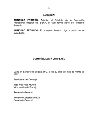 5
ACUERDA:
ARTICULO PRIMERO: Adoptar el Estatuto de la Formación
Profesional Integral del SENA, el cual forma parte del presente
Acuerdo.
ARTICULO SEGUNDO: El presente Acuerdo rige a partir de su
expedición.
COMUNÍQUESE Y CUMPLASE
Dado en Santafé de Bogotá, D.C., a los 20 días del mes de marzo de
1997.
Presidente del Consejo:
José Noé Ríos Muñoz
Viceministro de Trabajo
Secretario General:
Armando Calderon Loaiza
Secretario General
 