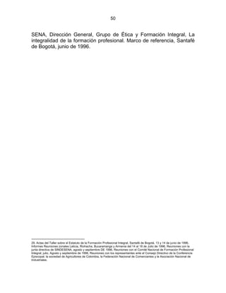 50
SENA, Dirección General, Grupo de Ética y Formación Integral, La
integralidad de la formación profesional. Marco de referencia, Santafé
de Bogotá, junio de 1996.
ESTATUTO DE LA FORMACIÓN PROFESIONAL LA FORMACIÓN
PROFESIONAL INTEGRALLEGRAL8
29. Actas del Taller sobre el Estatuto de la Formación Profesional Integral, Santafé de Bogotá, 13 y 14 de junio de 1996,
Informes Reuniones zonales Leticia, Riohacha, Bucaramanga y Armenia del 14 al 18 de Julio de 1996, Reuniones con la
junta directiva de SINDESENA, agosto y septiembre DE 1996, Reuniones con el Comité Nacional de Formación Profesional
Integral, julio, Agosto y septiembre de 1996, Reuniones con los representantes ante el Consejo Directivo de la Conferencia
Episcopal, la sociedad de Agricultores de Colombia, la Federación Nacional de Comerciantes y la Asociación Nacional de
Industriales.
 