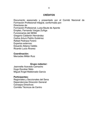 6
CRÉDITOS
Documento asesorado y presentado por el Comité Nacional de
Formación Profesional Integral, conformado por:
Directores de:
Formación Profesional, Luisa Baute de Aponte
Empleo, Fernando Vargas Zuñiga
Funcionarios del SENA
Gregorio Calderón Hernández
Carlos Arturo Patiño Gutiérrez
Rafael Pedraza Forero
Expertos externos:
Eduardo Aldana Valdés
Ricardo Lucio Álvarez
Coordinación:
Mercedes Millán Ruiz
ESTATUTO DE LA FORMACIÓN PROFESIONAL
INTEGRALINTEGRALSTATUTO DE LA FORMACIÓN
PROFESIONAL Grupo redactor:
Jeannette Acevedo Camacho
Hugo Escobar Melo
Miguel Ángel Maldonado García
Participantes:
Regionales y Seccionales del Sena
Dependencias Dirección General
Consejos Directivos
Comités Técnicos de Centro
 