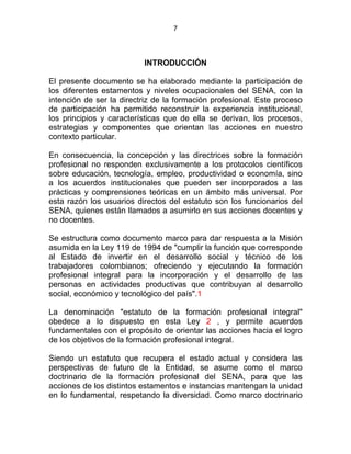 7
INTRODUCCIÓN
El presente documento se ha elaborado mediante la participación de
los diferentes estamentos y niveles ocupacionales del SENA, con la
intención de ser la directriz de la formación profesional. Este proceso
de participación ha permitido reconstruir la experiencia institucional,
los principios y características que de ella se derivan, los procesos,
estrategias y componentes que orientan las acciones en nuestro
contexto particular.
En consecuencia, la concepción y las directrices sobre la formación
profesional no responden exclusivamente a los protocolos científicos
sobre educación, tecnología, empleo, productividad o economía, sino
a los acuerdos institucionales que pueden ser incorporados a las
prácticas y comprensiones teóricas en un ámbito más universal. Por
esta razón los usuarios directos del estatuto son los funcionarios del
SENA, quienes están llamados a asumirlo en sus acciones docentes y
no docentes.
Se estructura como documento marco para dar respuesta a la Misión
asumida en la Ley 119 de 1994 de "cumplir la función que corresponde
al Estado de invertir en el desarrollo social y técnico de los
trabajadores colombianos; ofreciendo y ejecutando la formación
profesional integral para la incorporación y el desarrollo de las
personas en actividades productivas que contribuyan al desarrollo
social, económico y tecnológico del país".1
La denominación "estatuto de la formación profesional integral"
obedece a lo dispuesto en esta Ley 2 , y permite acuerdos
fundamentales con el propósito de orientar las acciones hacia el logro
de los objetivos de la formación profesional integral.
Siendo un estatuto que recupera el estado actual y considera las
perspectivas de futuro de la Entidad, se asume como el marco
doctrinario de la formación profesional del SENA, para que las
acciones de los distintos estamentos e instancias mantengan la unidad
en lo fundamental, respetando la diversidad. Como marco doctrinario
 
