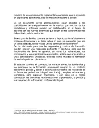 8
requiere de un complemento reglamentario coherente con lo expuesto
en el presente documento, que fije mecanismos para la acción.
Es un documento cuyos planteamientos están abiertos a las
posibilidades de enriquecimiento, en la medida que muchos de los
postulados y enfoques pueden ser reelaborados en el futuro, de
acuerdo con las nuevas dinámicas que surjan de las transformaciones
del contexto y de la institución.
El reto para la Entidad consiste en llevar a la práctica lo señalado en el
presente documento y su éxito radica en que, sin pretender que sea
un texto acabado, todos y cada uno lo continúen construyendo.2
Se ha elaborado para que las regionales y centros de formación
puedan ofrecer una respuesta pertinente y oportuna; para que los
funcionarios del Sena en general, así como los trabajadores, los
empresarios y las organizaciones gremiales, actúen con unas metas y
unas concepciones unificadas, teniendo como finalidad la formación
de los trabajadores colombianos.
El estatuto contiene el concepto, las características, las tendencias y
los principios de la formación profesional integral en un contexto
económico, político y social; a continuación presenta las relaciones de
la formación profesional integral con trabajo, empleo, educación y
tecnología, para expresar, finalmente, y con base en el marco
conceptual, las directrices relacionadas con la planeación, la gestión y
la evaluación de la formación profesional integral.
ESTATUTO
1 Ley 119 de 1994 de Reestructuración del Sena. Capitulo 1, Artículo 2.
2. Ley 119 de 1994, Artículo 10, numeral 4 “Adotar el estatuto de la formación profesional integral, teniendo en cuenta las
recomendaciones del Comité Nacional de Formación Profesional Integral”.
 