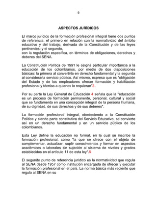 9
DE LA FORMACIÓN PROFESIONAL INTEGRAL
ASPECTOS JURÍDICOS
El marco jurídico de la formación profesional integral tiene dos puntos
de referencia: el primero en relación con la normatividad del ámbito
educativo y del trabajo, derivada de la Constitución y de las leyes
pertinentes; y el segundo,
con la regulación específica, en términos de obligaciones, derechos y
deberes del SENA.
La Constitución Política de 1991 le asigna particular importancia a la
educación de los colombianos, por medio de dos disposiciones
básicas: la primera al convertirla en derecho fundamental y la segunda
al considerarla servicio público. Así mismo, expresa que es "obligación
del Estado y de los empleadores ofrecer formación y habilitación
profesional y técnica a quienes lo requieran"3 .
Por su parte la Ley General de Educación 4 señala que la "educación
es un proceso de formación permanente, personal, cultural y social
que se fundamenta en una concepción integral de la persona humana,
de su dignidad, de sus derechos y de sus deberes".
La formación profesional integral, obedeciendo a la Constitución
Política y siendo parte constitutiva del Servicio Educativo, se convierte
así en un derecho fundamental y en un servicio público de los
colombianos.
Esta Ley define la educación no formal, en la cual se inscribe la
formación profesional, como "la que se ofrece con el objeto de
complementar, actualizar, suplir conocimientos y formar en aspectos
académicos o laborales sin sujeción al sistema de niveles y grados
establecidos en el artículo 11 de esta ley".5
El segundo punto de referencia jurídico es la normatividad que regula
al SENA desde 1957 como institución encargada de ofrecer y ejecutar
la formación profesional en el país. La norma básica más reciente que
regula al SENA en su
 