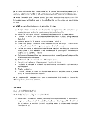 4


Art. Nº 15: Las resoluciones de la Comisión Directiva se tomarán por simple mayoría de votos. A
ese efecto, cada miembro tendrá un voto y en caso de empate, el Presidente tendrá doble voto.

Art. Nº 16: El miembro de la Comisión Directiva que faltara a tres sesiones consecutivas o cinco
alternadas sin causa justificada, a juicio de Comisión Directiva podrá ser declarado cesante en sus
funciones.

Art. Nº 17: Son derechos y obligaciones de la Comisión Directiva:

    a) Cumplir y hacer cumplir el presente estatuto, los reglamentos y las resoluciones que
       apruebe, como así también las cuestiones emanadas de la Asamblea.
    b) Interpretar el presente Estatuto, como así también las cuestiones no previstas en él.
    c) Convocar a Asamblea tanto ordinaria como extraordinaria, de acuerdo a lo dispuesto en el
       Capítulo II.
    d) Sancionar a los socios de acuerdo a lo dispuesto en el Capítulo II.
    e) Disponer los gastos y administrar los recursos de la entidad con arreglo a un presupuesto
       anual, rendir cuenta de ello y organizar un sistema de autofinanciación.
    f) Ejecutar los gastos de adquisición, enajenación y gravamen que estimase conveniente,
       excepción hecha en lo referente a cosas inmuebles de las que no podrá disponer con la
       autorización de Asamblea a este fin.
    g) Designar comisiones auxiliares que creyere conveniente para el desempeño de cometidos
       especiales y coordinar su acción.
    h) Reglamentar el funcionamiento de los Delegados Escolares.
    i) Elevar Memoria y Balance del gobierno de la Asamblea Ordinaria.
    j) Considerar las iniciativas de los socios, aprobar ingresos y su reparación cuando se hicieren
       posible de ello.
    k) Aceptar donaciones.
    l) Organizar conferencias, cursos, cursillos, debates, reuniones periódicas que acrecienten el
       bagaje de conocimiento de las docentes.

Art. Nº 18: La Comisión Directiva no podrá publicar adhesiones en actos ajenos a los fines de este
Estatuto (políticos, gremiales o religiosos).



CAPITULO IV

DE LAS AUTORIDADES EJECUTIVAS

Art. Nº 19: Son derechos y obligaciones del Presidente:

    a) Representar a la Institución ante los órganos deliberativos de la entidad de mayor grado y
       en general dando cuenta a la Comisión Directiva. En caso de la imposibilidad de asistencia
       del Presidente, la Comisión Directiva nombrará quien lo representara, dejándose
       constancia en acta.
 