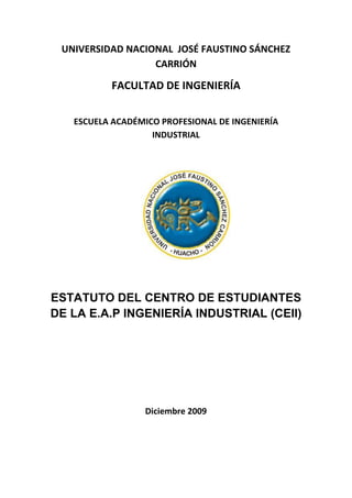 UNIVERSIDAD NACIONAL JOSÉ FAUSTINO SÁNCHEZ
                  CARRIÓN

          FACULTAD DE INGENIERÍA

   ESCUELA ACADÉMICO PROFESIONAL DE INGENIERÍA
                   INDUSTRIAL




ESTATUTO DEL CENTRO DE ESTUDIANTES
DE LA E.A.P INGENIERÍA INDUSTRIAL (CEII)




                  Diciembre 2009
 