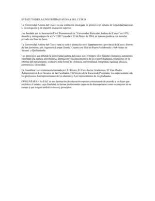 ESTATUTO DE LA UNIVERSIDAD ANDINA DEL CUSCO

La Universidad Andina del Cusco es una institución encargada de promover el estudio de la realidad nacional,
la investigación y de impartir educación superior.

Fue fundada por la Asociación Civil Promotora de la “Universidad Particular Andina del Cusco” en 1979,
disuelta y extinguida por la ley N°23837 creada el 23 de Mayo de 1984, es persona jurídica con derecho
privado sin fines de lucro.

La Universidad Andina del Cusco tiene su sede y domicilio en el departamento y provincia del Cusco, distrito
de San Jerónimo, urb. Ingeniería Larapa Grande. Cuenta con filial en Puerto Maldonado y Sub-Sedes en
Sicuani y Quillabamba.

Los principios que difunde la universidad andina del cusco son: el respeto alos derechos humanos, autonomía
inherente a la esencia universitaria, afirmación y reconocimientos de los valores humanos, pluralismo en la
libertad del pensamiento, rechazo a toda forma de violencia, universalidad, integridad, equidad, eficacia,
pertinencia e idoneidad.

La Asamblea Universitariaesta formada por: El Rector, El Vice-Rector Academico, El Vice-Rector
Administrativo, Los Decanos de las Facultades, El Director de la Escuela de Postgrado, Los representantes de
los profesores, Los representantes de los alumnos y Los representantes de los graduados.

COMENTARIO: La UAC es una institución de educación superior estructurada de acuerdo a las leyes que
establece el estado, cuya finalidad es formar profesionales capaces de desempeñarse como los mejores en su
campo y que tengan también valores y principios.
 