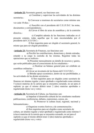 -Artículo 22: Secretario general, sus funciones son:
a) Coordinar y supervisar las actividades de las distintas
secretarias.-
b) Convocar a reuniones de secretarios como mínimo una
vez cada 10 días.-
c) Suscribir con el presidente del C.E.I.F.D.C. las notas,
documentos y correspondencia.-
d) Llevar el libro de actas de asambleas y de la comisión
directiva.-
e) Cumplirá además de las funciones indicadas en el
presente estatuto, todas aquellas que le sean encomendadas por el
presidente del C.E.I.F.D.C.-
f) Son requisitos para ser elegido el secretario general, lo
mismo que para ser elegido presidente.-
-Artículo 23: Secretaria de Finanzas, sus funciones son:
a) Percibir las contribuciones, donaciones y demás entradas,
estando a su cargo la custodia de las mismas. Registrar todas las
operaciones que se realicen.-
b) Presentar mensualmente un detalle de recursos y gastos,
que serán publicados para el conocimiento de los estudiantes.-
c) Realizar un balance general para ser exhibido en
asambleas ordinarias.-
d) Llevar un inventario de los bienes del C.E.I.F.D.C.-
e) Brindar apoyo económico, dentro de sus posibilidades, a
las actividades de las demás secretarias.-
f) Son requisitos para ser elegidos como secretario de
finanzas ser alumno regular y tener aprobado o regularizado como mínimo
5 (cinco) materias de la carrera que se encuentra cursando, no así para el
suplente ya que el mismo deberá tener 2 (dos) materias aprobadas o
regularizada (tiene voz y voto).-
-Artículo 24: Secretaria de Cultura, sus funciones son:
a) Impulsar el desarrollo cultural de los estudiantes mediante
publicaciones, conferencias, debates, expresiones, cursos, etc.
b) Promover la cultura local, regional, nacional y
latinoamericana.-
c) Organizar eventos festivos y de conmemoración.-
d) Son requisitos para ser elegidos como secretario de
cultura, ser alumno regular y tener aprobado o regularizado como mínimo 5
(cinco) materias de la carrera que se encuentra cursando, no así para el
suplente ya que el mismo deberá tener 2 (dos) materias aprobadas o
regularizado (tiene voz y voto).-
 