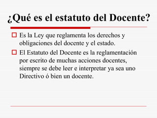 ¿Qué es el estatuto del Docente?
 Es la Ley que reglamenta los derechos y
  obligaciones del docente y el estado.
 El Estatuto del Docente es la reglamentación
  por escrito de muchas acciones docentes,
  siempre se debe leer e interpretar ya sea uno
  Directivo ó bien un docente.
 