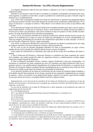 Estatuto Del Docente – Ley 3723 y Decretos Reglamentarios
© Emilio Osvaldo Rey – 2003
! 03783 - 15672699
Los elegidos entrarán por orden de lista sean titulares o suplentes y los votos se computarán por listas no
valiendo las tachas.
Durarán en sus funciones cuatro (4) años y no podrán ser reelegidos ni designados nuevamente para el pe-
ríodo siguiente, no podrán ser removidos, excepto si perdieron las condiciones que para el docente exige la
presente Ley y su reglamentación.
(Ley 3.955). Para ser designado miembro de la Junta de Clasificación se requerirá una antigüedad mínima
en la docencia de diez (10) años, tener título docente de acuerdo con las condiciones establecidas para “El in-
greso a la docencia” y concepto no inferior a “Muy Bueno” en los últimos tres (3) años en que hubiera sido
calificado.
b) Los docentes que integren las Juntas de Clasificación no podrán inscribirse para optar a nuevos cargos u
horas-cátedra titulares, ni intervenir en concursos, becas u otros beneficios de carácter docente que deban re-
solverse por la Junta a que pertenecen, salvo previa renuncia al cargo con quince (15) días corridos de antici-
pación a la fecha de presentación de la solicitud correspondiente.
c) (Ley 4.212). Los docentes miembros de la Junta de Clasificación, deberán solicitar licencia sin goce de
haberes en la totalidad de los cargos y/u horas de cátedra que desempeñen en el nivel correspondiente a la
Junta que integran, percibiendo por tal función una remuneración equivalente en todo concepto, a la de Su-
pervisor Escolar o Supervisor Técnico, según corresponda.
(Ley 4.622). La función de Miembro de la Junta de Clasificación no admite la acumulación de otro cargo
de cualquier naturaleza ni de horas-cátedra de la misma o distinta jurisdicción.
En los casos en que los docentes designados Miembros de Junta se desempeñaran en cargo u horas-
cátedras de otro nivel o jurisdicción, deberán solicitar licencia sin goce de haberes.
d) Las Juntas de Clasificación se constituirán, para cada uno de los niveles de la enseñanza, del modo si-
guiente:
I. Para la Educación Pre-Primaria y Educación Primaria se constituirá una Junta compuesta por catorce
(14) miembros, que tendrá jurisdicción sobre los organismos técnicos y establecimientos escolares depen-
dientes del Consejo General de Educación.
II. Para la Educación Secundaria Técnica, Artística, Agraria, Profesional y otras que correspondan, o se
incorporen se constituirá una Junta compuesta por once (11) miembros que tendrá jurisdicción sobre los or-
ganismos técnicos y los establecimientos dependientes de la Subsecretaría de Educación, a excepción de los
Institutos de Formación Superior quedando abierta la posibilidad de que se constituyan otras Juntas de Clasi-
ficación en la medida en que fuera conveniente a las necesidades de la docencia.
e) Los docentes miembros de las Juntas de Clasificación que por razones de residencia deban trasladarse a
la localidad sede del funcionamiento de las mismas, gozarán de una asignación complementaria en concepto
de pasajes y viáticos, de acuerdo con las disposiciones legales vigentes en la materia. Igual derecho tendrán
los que, por razones de servicio, se trasladen desde la sede de la respectiva Junta.
Reglamentación: a) La elección de los miembros de las Juntas de Clasificación se realizará en el mes de
Octubre del año anterior a la iniciación de su mandato que comenzará el primer día hábil de Marzo del año
siguiente a su elección.
La elección de miembros de la Junta de Clasificación se hará siguiendo el procedimiento que indica la
reglamentación del Artículo 66o
.
b), c) Sin Reglamentación.
d) I. 1. La Junta de Clasificación del Consejo General de Educación, se constituirá con:
Un (1) Presidente.
Un (1) Secretario.
Doce (12) Vocales.
2. A los efectos de atención orgánica de las funciones que le son competentes, el cuerpo se dividirá en tres
(3) subjuntas, constituidas por cuatro (4) miembros cada una, las que respectivamente tendrán a su cargo
una de las tres (3) zonas en que se dividirá la Provincia.
3. La Junta de Clasificación del Consejo General de Educación, deberá funcionar de acuerdo a las si-
guientes pautas:
3.1. Estará integrada integramente por catorce (14) miembros.
3.2. El quórum para su deliberaciones, se formará con nueve (9) miembros.
3.3. La presidencia será ejercida rotativamente por período de un (1) año, no pudiendo ser reelegido para
otro período. En la reunión Constitutiva, la Junta determinará por sorteo el orden en que será presidido por
los miembros entre los representantes estatales. También en el mismo acto se sortearán entre los represen-
 