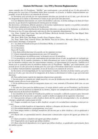 Estatuto Del Docente – Ley 3723 y Decretos Reglamentarios
© Emilio Osvaldo Rey – 2003
! 03783 - 15672699
tantes estatales dos (2) Presidentes “Ad-Hoc” que rotativamente y por período de un (1) año ejercerán la
misma para los casos que el Presidente titular fuese recusado, se excusare, se hallare temporariamente sus-
pendido, en uso de licencia o en comisión de servicios.
La Secretaría será ejercida por los representantes docentes por período de un (1) año y por elección de
los integrantes de la Junta se determinará el orden en que ejercerán tales funciones.
3.4. Las Subjuntas funcionarán con cuatro (4) miembros cada una, en forma análoga a la Junta de Clasi-
ficación, la que dictará la reglamentación interna para las mismas.
Sus decisiones y dictámenes deberán ajustarse a las normas reglamentarias vigentes y no podrán contradecir
las decisiones adoptadas por la Junta de Clasificación.
3.5. A los efectos de la distribución de las funciones inherentes a cada una de las Subjuntas, se dividirá la
Provincia en tres (3) zonas abarcando cada una de ellas los siguientes departamentos:
1ra,. Zona: Capital, San Cosme, San Luis del Palmar, Berón de Astrada, General Paz, San Miguel, Sala-
das, Mburucuyá, Itatí y Empedrado.
2da. Zona: Bella Vista, San Roque, Lavalle, Goya, Esquina y Sauce.
3ra. Zona: Santo Tomé, General Alvear, San Martín, Paso de los Libres, Mercedes, Monte Caseros, Cu-
ruzú Cuatiá; Ituzaingó y Concepción
II. 1. La Junta de Clasificación para la Enseñanza Media, se constituirá con:
Un (1) Presidente.
Un (1) Secretario.
Nueve (9) Vocales.
2. Esta Junta deberá funcionar de acuerdo con las siguientes normas:
2.1. Estará integrada permanentemente por once (11) miembros.
2.2. El quórum para sus deliberaciones, se formará con seis (6) miembros.
2.3. La presidencia será ejercida rotativamente por períodos de un (1) año, no pudiendo ser reelegido pa-
ra otro período. En la reunión constitutiva, la Junta determinará por sorteo el orden en que será presidida
por los miembros titulares entre los representantes estatales y el representante de la mayoría. También en el
mismo acto se sortearán entre los miembros titulares dos (2) Presidentes “Ad-Hoc” que rotativamente y por
período de un (1) año ejercerán la misma para los casos que el Presidente titular fuese recusado, se excusa-
re, se hallare transitoriamente suspendido, en uso de licencia o en comisión de servicios.
La Secretaría será desempeñada por los representantes estatales y docentes en forma rotativa, por perío-
do de un (1) año y por elección de los integrantes de la Junta se determinará el orden en que ejercerán tales
funciones.
III. Para ambas juntas regirán las siguientes disposiciones generales:
1. Las decisiones se tomarán por simple mayoría y en caso de disidencias éstas deberán ser fundadas, de-
biendo constar ello en el acta respectiva.
2. En las deliberaciones todos los integrantes tienen voz y voto, teniendo el Presidente doble voto, en caso
de empate.
3. En todos los casos para las deliberaciones, el cuerpo deberá contar con un Presidente y un Secretario
debiendo, en caso de ausencia accidental de los mismos, elegirse sus reemplazantes para la deliberación por
simple mayoría de decisión de miembros.
4. Los miembros de la Junta de Clasificación podrán ser recusados o deberán excusarse para intervenir
en la clasificación de un docente o aspirante, cuando se hallen en algunas de las siguientes situaciones:
4.1. Sean parientes del que se debe clasificar dentro del 4to. grado de consanguinidad, o 3ro. de afinidad,
cónyuge o apoderado o patrocinante de éste.
4.2. Tengan sociedad con el que se debe clasificar, excepto si la sociedad fuese anónima, u otras por ac-
ciones.
4.3. Hayan recibido beneficios de importancia, dádivas y obsequios del docente a clasificar.
4.4. Parcialidad manifiesta o prejuzgamiento, en el caso.
4.5. Sean amigos íntimos o enemigos manifiestos del docente que se debe clasificar, o de su apoderado o
patrocinante.
4.6. Hayan sido, en oportunidad anterior, denunciante o denunciados respecto del agente que deban cla-
sificar.
4.7. Sean acreedores o deudores del agente que deban clasificar.
4.8. Tengan pleito con el agente que deban clasificar.
4.9. Haya relación de dependencia con el agente que deban clasificar, su apoderado o patrocinante, fuera
del ámbito escolar.
 