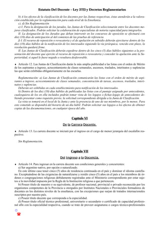 Estatuto Del Docente – Ley 3723 y Decretos Reglamentarios
© Emilio Osvaldo Rey – 2003
! 03783 - 15672699
b) A los efectos de la clasificación de los docentes por las Juntas respectivas, éstas atenderán a la valora-
ción establecida por la reglamentación para cada nivel de la Enseñanza.
c), d) Sin Reglamentación
e) I. Para la designación de los jurados, las Juntas de Clasificación seleccionarán entre los docentes me-
jores clasificados. Podrán solicitar la colaboración de especialistas de notoria capacidad para integrarlos.
II. La designación de los Jurados que deban intervenir en los concursos de oposición se efectuará con
diez (10) días de anticipación al del comienzo de las pruebas de referencia.
f) I. El recurso de reposición o revocatoria y el de apelación en subsidio deberán ejercitarse dentro de los
diez (10) días hábiles de la notificación de los interesados siguiendo la vía jerárquica, vencido este plazo, la
resolución quedará firme.
II. Las Juntas de Clasificación deberán expedirse dentro de los cinco (5) días hábiles siguientes a la pre-
sentación del docente que ejercite el recurso de reposición o revocatoria y conceder la apelación ante la Su-
perioridad, si aquel le fuese negado o resultara desfavorable.
♦ Artículo 12. Las Juntas de Clasificación darán la más amplia publicidad a las listas con el orden de Mérito
de los aspirantes a ingreso, acrecentamiento de clases semanales, ascensos, traslados, interinatos y suplencias
las que serán exhibidas obligatoriamente en las escuelas.
Reglamentación: a) Las Juntas de Clasificación comunicarán las listas con el orden de mérito de aspi-
rantes a ingreso, acrecentamiento de clases semanales, concentración de tareas, ascensos, traslados, interi-
natos y suplencias.
Deberán ser exhibidas en cada establecimiento para notificación de los interesados.
b) Dentro de los diez (10) días hábiles de publicadas las listas con el puntaje asignado por antecedentes,
cualesquiera de los en ella incluidos podrán tomar vista de los legajos o fichas-legajo de antecedentes de-
biendo presentar como requisito previo, la solicitud correspondiente dirigida a la Junta de Clasificación.
La vista se tomará en el local de la Junta y ante la presencia de uno de sus miembros, por lo menos. Para
este cometido se dispondrá del horario de un día hábil. Podrán solicitar sus legajos a los efectos de obtener
copias de las documentaciones, en cualquier época del año.
Capítulo VI
De la Carrera Docente.
♦ Artículo 13. La carrera docente se iniciará por el ingreso en el cargo de menor jerarquía del escalafón res-
pectivo.
Sin Reglamentación.
Capítulo VII
Del Ingreso a la Docencia.
♦ Artículo 14. Para ingresar en la carrera docente son condiciones generales y concurrentes:
a) Ser argentino nativo, por opción o naturalizado.
En este último caso tener cinco (5) años de residencia continuada en el país y dominar el idioma castella-
no. Exceptuándose de las exigencias de naturalizarse y residir cinco (5) años en el país a los miembros de ór-
denes o congregaciones religiosas debidamente registradas ante el Ministerio correspondiente por estar suje-
tos a la movilidad impuesta por la Regla de la Institución religiosa a que pertenecen.
b) Poseer título de maestro o su equivalente, de profesor nacional, provincial o privado reconocido por los
organismos competentes de la Provincia u otorgados por Institutos Nacionales o Provinciales formadores de
docentes en los distintos niveles de la enseñanza, con las excepciones que surjan de tratados internacionales
suscriptos por nuestro país.
c) Poseer título docente que corresponda a la especialidad.
d) Poseer título oficial técnico profesional, universitario o secundario o certificado de capacidad profesio-
nal afín con la especialidad respectiva, cuando se trate de proveer asignaturas o cargos técnico-profesionales
 