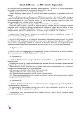 Estatuto Del Docente – Ley 3723 y Decretos Reglamentarios
© Emilio Osvaldo Rey – 2003
! 03783 - 15672699
en actividades prácticas, de gabinetes, laboratorio, plantas industriales y de taller en los establecimientos don-
de se imparte enseñanza industrial, profesional, de artes y oficios y agraria.
El título docente excluye a los de cualquier otro carácter.
e) En la enseñanza superior, poseer los títulos y antecedentes que establezca la reglamentación de cada
Instituto.
f) Para ser designado maestro de Escuelas para Adolescentes y Adultos y de Jornada Completa se exigirá,
además del título docente, una antigüedad mínima de cuarenta y cinco (45) meses de ejercicio en la docencia,
computadas las suplencias y haber cumplido veintiún (21) años de edad. Cuando se tenga certificado de estu-
dios especializados no se exigirá el mínimo de antigüedad.
g) Tener aptitud psicofísica, conducta y moralidad inherentes a la función educativa.
h) No tener actuación pública o privada en organizaciones que sustenten principios contrarios al régimen
establecido por la Constitución Nacional; no haber sufrido condena por hechos delictivos doloso; no tener
pendiente proceso criminal por hechos delictivos dolosos; y no haber sido declarado cesante ni exonerado de
la Administración Pública Nacional Provincial o Municipal, excepto que hubiera sido rehabilitado.
Reglamentación: Para el ingreso a la docencia se considerarán los títulos y certificados que constan en el
Anexo Correspondiente y los que se incluyan.
♦ Artículo 15. En lo sucesivo no se concederán autorizaciones, habilitaciones, capacitaciones, ni reválidas
para el ejercicio de la enseñanza en ninguno de sus niveles para los que existan títulos docentes específicos de
carácter técnico, otorgados por Institutos de Formación de Maestros y Profesores, con excepción de los le-
galmente reconocidos por acuerdos suscriptos con otras provincias o por la Nación con países extranjeros.
Sin Reglamentación.
♦ Artículo 16. Los aspirantes a cargos docentes solicitarán ingreso o acrecentamiento de horas y se somete-
rán a los procedimientos que fije la Reglamentación pertinente.
Sin Reglamentación.
♦ Artículo 17. Para la provisión de cargos en la docencia tendrá preferencia, en igualdad de condiciones, por
orden excluyente:
a) Quien posea el título de estudios especializados más adecuado al tipo de enseñanza o de escuela donde
el aspirante desea ejercer la docencia.
b) En las Escuelas Rurales el aspirante que posea título especializado de maestro rural o haya finalizado o
realizado cursos de especialización en la enseñanza rural.
c) El que tenga su domicilio real en el lugar del cargo solicitado.
d) El que acredite ser sostén con mayor carga de familia.
e) El que no desempeñe ninguna otra función docente o empleo rentado.
f) El alumno egresado anualmente con el más alto promedio de cada uno de los establecimientos oficiales
o adscriptos existentes en la Provincia.
Sin Reglamentación.
♦ Artículo 18. La competencia de títulos se establecerá en el anexo correspondiente, que formará parte de la
Reglamentación de la presente Ley.
La Reglamentación determinará con criterio restrictivo los títulos habilitantes y supletorios de los aspi-
rantes al desempeño de un cargo interino o suplente.
Reglamentación: Para el desempeño de cargos u horas-cátedra de carácter interino o suplente, tendrá
prioridad el título docente.
 