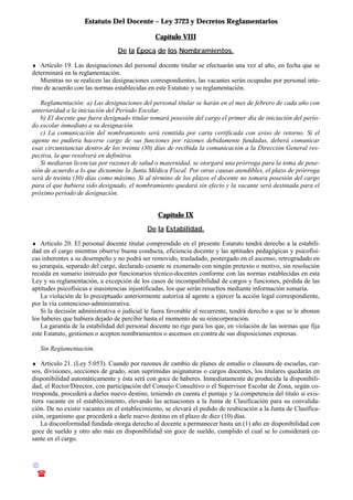 Estatuto Del Docente – Ley 3723 y Decretos Reglamentarios
© Emilio Osvaldo Rey – 2003
! 03783 - 15672699
Capítulo VIII
De la Época de los Nombramientos.
♦ Artículo 19. Las designaciones del personal docente titular se efectuarán una vez al año, en fecha que se
determinará en la reglamentación.
Mientras no se realicen las designaciones correspondientes, las vacantes serán ocupadas por personal inte-
rino de acuerdo con las normas establecidas en este Estatuto y su reglamentación.
Reglamentación: a) Las designaciones del personal titular se harán en el mes de febrero de cada año con
anterioridad a la iniciación del Período Escolar.
b) El docente que fuera designado titular tomará posesión del cargo el primer día de iniciación del perío-
do escolar inmediato a su designación.
c) La comunicación del nombramiento será remitida por carta certificada con aviso de retorno. Si el
agente no pudiera hacerse cargo de sus funciones por razones debidamente fundadas, deberá comunicar
esas circunstancias dentro de los treinta (30) días de recibida la comunicación a la Dirección General res-
pectiva, la que resolverá en definitiva.
Si mediaran licencias por razones de salud o maternidad, se otorgará una prórroga para la toma de pose-
sión de acuerdo a lo que dictamine la Junta Médica Fiscal. Por otras causas atendibles, el plazo de prórroga
será de treinta (30) días como máximo. Si al término de los plazos el docente no tomara posesión del cargo
para el que hubiera sido designado, el nombramiento quedará sin efecto y la vacante será destinada para el
próximo período de designación.
Capítulo IX
De la Estabilidad.
♦ Artículo 20. El personal docente titular comprendido en el presente Estatuto tendrá derecho a la estabili-
dad en el cargo mientras observe buena conducta, eficiencia docente y las aptitudes pedagógicas y psicofísi-
cas inherentes a su desempeño y no podrá ser removido, trasladado, postergado en el ascenso, retrogradado en
su jerarquía, separado del cargo, declarado cesante ni exonerado con ningún pretexto o motivo, sin resolución
recaída en sumario instruido por funcionarios técnico-docentes conforme con las normas establecidas en esta
Ley y su reglamentación, a excepción de los casos de incompatibilidad de cargos y funciones, pérdida de las
aptitudes psicofísicas e inasistencias injustificadas, los que serán resueltos mediante información sumaria.
La violación de lo preceptuado anteriormente autoriza al agente a ejercer la acción legal correspondiente,
por la vía contencioso-administrativa.
Si la decisión administrativa o judicial le fuera favorable al recurrente, tendrá derecho a que se le abonen
los haberes que hubiera dejado de percibir hasta el momento de su reincorporación.
La garantía de la estabilidad del personal docente no rige para los que, en violación de las normas que fija
este Estatuto, gestionen o acepten nombramientos o ascensos en contra de sus disposiciones expresas.
Sin Reglamentación.
♦ Artículo 21. (Ley 5.053). Cuando por razones de cambio de planes de estudio o clausura de escuelas, cur-
sos, divisiones, secciones de grado, sean suprimidas asignaturas o cargos docentes, los titulares quedarán en
disponibilidad automáticamente y ésta será con goce de haberes. Inmediatamente de producida la disponibili-
dad, el Rector/Director, con participación del Consejo Consultivo o el Supervisor Escolar de Zona, según co-
rresponda, procederá a darles nuevo destino, teniendo en cuenta el puntaje y la competencia del título si exis-
tiera vacante en el establecimiento, elevando las actuaciones a la Junta de Clasificación para su convalida-
ción. De no existir vacantes en el establecimiento, se elevará el pedido de reubicación a la Junta de Clasifica-
ción, organismo que procederá a darle nuevo destino en el plazo de diez (10) días.
La disconformidad fundada otorga derecho al docente a permanecer hasta un (1) año en disponibilidad con
goce de sueldo y otro año más en disponibilidad sin goce de sueldo, cumplido el cual se lo considerará ce-
sante en el cargo.
 