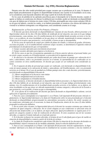 Estatuto Del Docente – Ley 3723 y Decretos Reglamentarios
© Emilio Osvaldo Rey – 2003
! 03783 - 15672699
Durante estos dos años tendrá prioridad para ocupar vacantes que se produzcan en la zona. Si durante el
plazo fijado precedentemente el agente en disponibilidad rechazare una vacante en la localidad o en la zona,
se lo considerará como haciendo abandono del cargo a partir de la fecha del rechazo.
En los casos de pérdida de las aptitudes psicofísicas para el desempeño de la función docente, cuando el
agente se hallara en condiciones de obtener la jubilación por invalidez, podrá ser declarado en disponibilidad
con goce de haberes por el término de ciento veinte (120) días, prorrogable por otros ciento ochenta (180) dí-
as sin goce de haberes, vencido los cuales, si no hubiera presentado su renuncia a los efectos del trámite pre-
visional ni se hubiere reintegrado a sus obligaciones, será considerado cesante en el cargo.
Reglamentación: a) Para los niveles Pre-Primario y Primario:
I. El docente que fuera declarado en disponibilidad por clausura de una Escuela, deberá presentar a la
Superioridad, dentro de los diez (10) días hábiles de notificado de tal situación, una nota en la que indique
prioritariamente, como mínimo, tres (3) establecimientos de la localidad donde prestaba servicios si los hu-
biere, o en su defecto, de otras localidades en las que desee ser ubicado, manteniendo la misma categoría y
ubicación de la escuela a que pertenecía, y en lo posible, el turno en que se desempeñaba.
II. En los casos de supresión de cargos por cambio de planes de estudio, o clausura de grados, divisiones,
secciones de grado, si en el establecimiento existieran cargos vacantes, se determinará el siguiente orden de
prioridad para la desafectación que correspondiere:
1. Cargos vacantes afectados para movimiento de personal.
2. Cargos vacantes afectados para ingreso a la docencia.
III. En los casos en que las circunstancias apuntadas en el Inciso anterior afecten al personal titular, por
no existir cargos vacantes en el Establecimiento, se procederá de la siguiente manera:
1. Se ofrecerá a los docentes del Establecimiento por orden decreciente de puntaje por valoración de tí-
tulos y antecedentes, estén o no prestando servicios en el mismo, la oportunidad de ser reubicados en va-
cantes existentes en otros establecimientos. El docente que acepte ser así reubicado será considerado sa-
liente.
2. En el supuesto de falta de personal que acepte ser reubicado, será declarado en disponibilidad el do-
cente de menor puntaje en la valoración de títulos y antecedentes, del Establecimiento, esté o no prestando
servicios en el mismo. En el caso de paridad en el último puntaje entre dos o más docentes, prioritariamente,
será declarado en disponibilidad el docente de:
2.1. Menor antigüedad en la docencia como titular.
2.2. Menor antigüedad total en la docencia.
2.3. Menor antigüedad en el Establecimiento.
En esta instancia, el docente declarado en disponibilidad deberá presentar a la Superioridad dentro los
diez (10) días hábiles de ser declarado en tal situación, una nota en la que indique prioritariamente como
mínimo, tres (3) establecimientos de la localidad donde prestaba servicios si los hubiere, en su defecto, de
otras localidades en las que desee ser ubicado manteniendo la misma categoría y ubicación de la Escuela a
que pertenecía y en lo posible, el turno en que se desempeñaba.
IV. A los efectos de la reubicación del docente que fuera declarado en disponibilidad o saliente, será de
aplicación el siguiente procedimiento:
1. Para los casos contemplados en el Apartado I y en el Punto 2 del Apartado III del presente Artículo re-
glamentario, la Superioridad informará a la Junta de Clasificación sobre la nota presentada por el docente
declarado en disponibilidad, proporcionando los antecedentes necesarios al efecto. De existir vacantes en
las condiciones solicitadas por el recurrente, la Junta de Clasificación, dentro de los cinco (5) días hábiles
propondrá su ubicación definitiva.
2. De no existir tales vacantes, la Superioridad ofrecerá al docente las vacantes existentes que reúnan los
requisitos de igual categoría y ubicación. De no existir ninguna en esas condiciones se ofrecerán otras de
ubicación más desfavorable y en su defecto, de mejor ubicación. Igual procedimiento se seguirá para el re-
quisito de categoría cuando se trate de reubicación de directores. Si estos aceptaran una de las vacantes
ofrecidas, se seguirá el trámite indicado en el párrafo anterior.
3. Si el docente rechazare las vacantes ofrecidas, el término de un (1) año fijado para el goce de sueldo en
situación de disponibilidad se contará a partir de la fecha de rechazo.
4. La Junta de Clasificación considerará cada treinta (30) días la situación de los docentes declarados en
disponibilidad y dejará constancia de las medidas adoptadas, hasta la solución definitiva del caso.
5. Para el caso contemplado en el Punto 1 del Apartado III del presente Artículo reglamentario, la Supe-
rioridad informará a la Junta de Clasificación la totalidad de las vacantes existentes y ésta las remitirá al
 