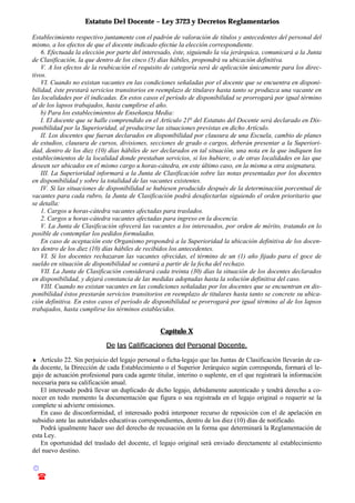 Estatuto Del Docente – Ley 3723 y Decretos Reglamentarios
© Emilio Osvaldo Rey – 2003
! 03783 - 15672699
Establecimiento respectivo juntamente con el padrón de valoración de títulos y antecedentes del personal del
mismo, a los efectos de que el docente indicado efectúe la elección correspondiente.
6. Efectuada la elección por parte del interesado, éste, siguiendo la vía jerárquica, comunicará a la Junta
de Clasificación, la que dentro de los cinco (5) días hábiles, propondrá su ubicación definitiva.
V. A los efectos de la reubicación el requisito de categoría será de aplicación únicamente para los direc-
tivos.
VI. Cuando no existan vacantes en las condiciones señaladas por el docente que se encuentra en disponi-
bilidad, éste prestará servicios transitorios en reemplazo de titulares hasta tanto se produzca una vacante en
las localidades por él indicadas. En estos casos el período de disponibilidad se prorrogará por igual término
al de los lapsos trabajados, hasta cumplirse el año.
b) Para los establecimientos de Enseñanza Media:
I. El docente que se halle comprendido en el Artículo 21o
del Estatuto del Docente será declarado en Dis-
ponibilidad por la Superioridad, al producirse las situaciones previstas en dicho Artículo.
II. Los docentes que fueran declarados en disponibilidad por clausura de una Escuela, cambio de planes
de estudios, clausura de cursos, divisiones, secciones de grado o cargos, deberán presentar a la Superiori-
dad, dentro de los diez (10) días hábiles de ser declarados en tal situación, una nota en la que indiquen los
establecimientos de la localidad donde prestaban servicios, si los hubiere, o de otras localidades en las que
deseen ser ubicados en el mismo cargo u horas-cátedra, en este último caso, en la misma u otra asignatura.
III. La Superioridad informará a la Junta de Clasificación sobre las notas presentadas por los docentes
en disponibilidad y sobre la totalidad de las vacantes existentes.
IV. Si las situaciones de disponibilidad se hubiesen producido después de la determinación porcentual de
vacantes para cada rubro, la Junta de Clasificación podrá desafectarlas siguiendo el orden prioritario que
se detalla:
1. Cargos u horas-cátedra vacantes afectadas para traslados.
2. Cargos u horas-cátedra vacantes afectadas para ingreso en la docencia.
V. La Junta de Clasificación ofrecerá las vacantes a los interesados, por orden de mérito, tratando en lo
posible de contemplar los pedidos formulados.
En caso de aceptación este Organismo propondrá a la Superioridad la ubicación definitiva de los docen-
tes dentro de los diez (10) días hábiles de recibidos los antecedentes.
VI. Si los docentes rechazaran las vacantes ofrecidas, el término de un (1) año fijado para el goce de
sueldo en situación de disponibilidad se contará a partir de la fecha del rechazo.
VII. La Junta de Clasificación considerará cada treinta (30) días la situación de los docentes declarados
en disponibilidad, y dejará constancia de las medidas adoptadas hasta la solución definitiva del caso.
VIII. Cuando no existan vacantes en las condiciones señaladas por los docentes que se encuentran en dis-
ponibilidad éstos prestarán servicios transitorios en reemplazo de titulares hasta tanto se concrete su ubica-
ción definitiva. En estos casos el período de disponibilidad se prorrogará por igual término al de los lapsos
trabajados, hasta cumplirse los términos establecidos.
Capítulo X
De las Calificaciones del Personal Docente.
♦ Artículo 22. Sin perjuicio del legajo personal o ficha-legajo que las Juntas de Clasificación llevarán de ca-
da docente, la Dirección de cada Establecimiento o el Superior Jerárquico según corresponda, formará el le-
gajo de actuación profesional para cada agente titular, interino o suplente, en el que registrará la información
necesaria para su calificación anual.
El interesado podrá llevar un duplicado de dicho legajo, debidamente autenticado y tendrá derecho a co-
nocer en todo momento la documentación que figura o sea registrada en el legajo original o requerir se la
complete si advierte omisiones.
En caso de disconformidad, el interesado podrá interponer recurso de reposición con el de apelación en
subsidio ante las autoridades educativas correspondientes, dentro de los diez (10) días de notificado.
Podrá igualmente hacer uso del derecho de recusación en la forma que determinará la Reglamentación de
esta Ley.
En oportunidad del traslado del docente, el legajo original será enviado directamente al establecimiento
del nuevo destino.
 