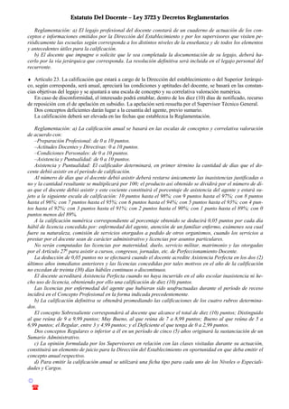 Estatuto Del Docente – Ley 3723 y Decretos Reglamentarios
© Emilio Osvaldo Rey – 2003
! 03783 - 15672699
Reglamentación: a) El legajo profesional del docente constará de un cuaderno de actuación de los con-
ceptos e informaciones emitidos por la Dirección del Establecimiento y por los supervisores que visiten pe-
riódicamente las escuelas según corresponda a los distintos niveles de la enseñanza y de todos los elementos
y antecedentes útiles para la calificación.
b) El docente que impugne o solicite que le sea completada la documentación de su legajo, deberá ha-
cerlo por la vía jerárquica que corresponda. La resolución definitiva será incluida en el legajo personal del
recurrente.
♦ Artículo 23. La calificación que estará a cargo de la Dirección del establecimiento o del Superior Jerárqui-
co, según corresponda, será anual, apreciará las condiciones y aptitudes del docente, se basará en las constan-
cias objetivas del legajo y se ajustará a una escala de concepto y su correlativa valoración numérica.
En caso de disconformidad, el interesado podrá entablar, dentro de los diez (10) días de notificado, recurso
de reposición con el de apelación en subsidio. La apelación será resuelta por el Supervisor Técnico General.
Dos conceptos deficientes darán lugar a la cesantía del agente, previo sumario.
La calificación deberá ser elevada en las fechas que establezca la Reglamentación.
Reglamentación: a) La calificación anual se basará en las escalas de conceptos y correlativa valoración
de acuerdo con:
–Preparación Profesional: de 0 a 10 puntos.
–Actitudes Docentes y Directivas: 0 a 10 puntos.
–Condiciones Personales: de 0 a 10 puntos.
–Asistencia y Puntualidad: de 0 a 10 puntos.
Asistencia y Puntualidad: El calificador determinará, en primer término la cantidad de días que el do-
cente debió asistir en el período de calificación.
Al número de días que el docente debió asistir deberá restarse únicamente las inasistencias justificadas o
no y la cantidad resultante se multiplicará por 100; el producto así obtenido se dividirá por el número de dí-
as que el docente debió asistir y este cociente constituirá el porcentaje de asistencia del agente y estará su-
jeto a la siguiente escala de calificación: 10 puntos hasta el 98%; con 9 puntos hasta el 97%; con 8 puntos
hasta el 96%; con 7 puntos hasta el 95%; con 6 puntos hasta el 94%; con 5 puntos hasta el 93%; con 4 pun-
tos hasta el 92%; con 3 puntos hasta el 91%; con 2 puntos hasta el 90%; con 1 punto hasta el 89%; con 0
puntos menos del 89%.
A la calificación numérica correspondiente al porcentaje obtenido se deducirá 0,05 puntos por cada día
hábil de licencia concedida por: enfermedad del agente, atención de un familiar enfermo, exámenes sea cual
fuere su naturaleza, comisión de servicios otorgados a pedido de otros organismos, cuando los servicios a
prestar por el docente sean de carácter administrativo y licencias por asuntos particulares.
No serán computadas las licencias por maternidad, duelo, servicio militar, matrimonio y las otorgadas
por el Artículo 27o
para asistir a cursos, congresos, jornadas, etc. de Perfeccionamiento Docente.
La deducción de 0,05 puntos no se efectuará cuando el docente acredite Asistencia Perfecta en los dos (2)
últimos años inmediatos anteriores y las licencias concedidas por tales motivos en el año de la calificación
no excedan de treinta (30) días hábiles continuos o discontinuos.
El docente acreditará Asistencia Perfecta cuando no haya incurrido en el año escolar inasistencia ni he-
cho uso de licencia, obteniendo por ello una calificación de diez (10) puntos.
Las licencias por enfermedad del agente que hubieran sido usufructuadas durante el período de receso
incidirá en el Concepto Profesional en la forma indicada precedentemente.
b) La calificación definitiva se obtendrá promediando las calificaciones de los cuatro rubros determina-
dos.
El concepto Sobresaliente corresponderá al docente que alcance el total de diez (10) puntos; Distinguido
al que reúna de 9 a 9,99 puntos; Muy Bueno, al que reúna de 7 a 8,99 puntos; Bueno al que reúna de 5 a
6,99 puntos; el Regular, entre 3 y 4,99 puntos; y el Deficiente el que tenga de 0 a 2,99 puntos.
Dos conceptos Regulares o inferior a él en un período de cinco (5) años originará la sustanciación de un
Sumario Administrativo.
c) La opinión formulada por los Supervisores en relación con las clases visitadas durante su actuación,
constituirá un elemento de juicio para la Dirección del Establecimiento en oportunidad en que deba emitir el
concepto anual respectivo.
d) Para emitir la calificación anual se utilizará una ficha tipo para cada uno de los Niveles o Especiali-
dades y Cargos.
 