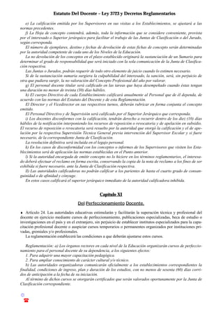 Estatuto Del Docente – Ley 3723 y Decretos Reglamentarios
© Emilio Osvaldo Rey – 2003
! 03783 - 15672699
e) La calificación emitida por los Supervisores en sus visitas a los Establecimientos, se ajustará a las
normas precedentes.
f) La Hoja de concepto contendrá, además, toda la información que se considere conveniente, provista
por el interesado o Superior jerárquico para facilitar el trabajo de las Juntas de Clasificación o del Jurado,
según corresponda.
El número de ejemplares, destino y fechas de devolución de estas fichas de concepto serán determinadas
por la autoridad competente de cada uno de los Niveles de la Educación.
La no devolución de los conceptos en el plazo establecido originará la sustanciación de un Sumario para
determinar el grado de responsabilidad que será iniciado con la sola comunicación de la Junta de Clasifica-
ción respectiva.
Las Juntas o Jurados, podrán requerir de todo otro elemento de juicio cuando lo estimen necesario.
Si de la sustanciación sumaria surgiera la culpabilidad del interesado, la sanción, será, sin perjuicio de
otra que pudiera surgir, la no valoración del Concepto Profesional del año por valorar.
g) El personal docente titular será calificado en las tareas que haya desempeñado cuando éstas tengan
una duración no menor de treinta (30) días hábiles.
h) El cuerpo Directivo de cada Establecimiento calificará anualmente al Personal que de él dependa, de
acuerdo con las normas del Estatuto del Docente y de esta Reglamentación.
El Director y el Vicedirector en sus respectivos turnos, deberán rubricar en forma conjunta el concepto
emitido.
El Personal Directivo y de Supervisión será calificado por el Superior Jerárquico que corresponda.
i) Los docentes disconformes con la calificación, tendrán derecho a recurrir dentro de los diez (10) días
hábiles de la notificación interponiendo los recursos de reposición o revocatoria y de apelación en subsidio.
El recurso de reposición o revocatoria será resuelto por la autoridad que otorgó la calificación y el de ape-
lación por la respectiva Supervisión Técnica General previa intervención del Supervisor Escolar y si fuere
necesario, de la correspondiente Junta de Clasificación.
La resolución definitiva será incluida en el legajo personal.
k) En los casos de disconformidad con los conceptos o informes de los Supervisores que visiten los Esta-
blecimientos será de aplicación las normas establecidas en el Punto anterior.
l) Si la autoridad encargada de emitir concepto no lo hiciere en los términos reglamentarios, el interesa-
do deberá efectuar el reclamo en forma escrita, conservando la copia de la nota de reclamo a los fines de ser
exhibida si fuere necesario, ante la Junta de Clasificación respectiva.
ll) Las autoridades calificadoras no podrán calificar a los parientes de hasta el cuarto grado de consan-
guinidad o de afinidad y cónyuge.
En estos casos calificará el superior jerárquico inmediato de la autoridad calificadora inhibida.
Capítulo XI
Del Perfeccionamiento Docente.
♦ Artículo 24. Las autoridades educativas estimularán y facilitarán la superación técnica y profesional del
docente en ejercicio mediante cursos de perfeccionamiento, publicaciones especializadas, beca de estudio o
investigaciones en el país y en el extranjero, sin perjuicio de establecer institutos especializados para la capa-
citación profesional docente o auspiciar cursos temporarios o permanentes organizados por instituciones pri-
vadas, gremiales y/o profesionales.
La reglamentación establecerá las condiciones a que deberán ajustarse estos cursos.
Reglamentación: a) Los órganos rectores en cada nivel de la Educación organizarán cursos de perfeccio-
namiento para el personal docente de su dependencia, a los siguientes efectos:
1. Para adquirir una mayor capacitación pedagógica.
2. Para ampliar conocimiento de carácter cultural y/o técnico.
b) Las autoridades organizadoras comunicarán oficialmente a los establecimientos correspondientes la
finalidad, condiciones de ingreso, plan y duración de los estudios, con no menos de sesenta (60) días corri-
dos de anticipación a la fecha de su iniciación.
Al término de dichos cursos se otorgarán certificados que serán valorados oportunamente por la Junta de
Clasificación correspondiente.
 