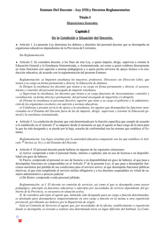 Estatuto Del Docente – Ley 3723 y Decretos Reglamentarios
© Emilio Osvaldo Rey – 2003
! 03783 - 15672699
Título I
Disposiciones Generales.
Capítulo I
De la Condición y Situación del Docente.
♦ Artículo 1. La presente Ley determina los deberes y derechos del personal docente que se desempeña en
organismos educativos dependientes de la Provincia de Corrientes.
Sin Reglamentación.
♦ Artículo 2. Se considera docente, a los fines de esta Ley, a quien imparte, dirige, supervisa u orienta la
Educación General y la Enseñanza Sistematizada, o Asistematizada, así como a quien colabora directamente
en estas funciones con sujeción a normas pedagógicas y a quien presta servicios de apoyo técnico a la con-
ducción educativa, de acuerdo con la reglamentación del presente Estatuto.
Reglamentación: a) Imparten enseñanza los maestros, profesores, Directores sin Dirección Libre, que
tienen a su cargo en forma permanente y directa, la Educación de alumnos.
b) Dirigen la enseñanza los docentes que tienen a su cargo en forma permanente y directa, el asesora-
miento y contralor del personal encargado de impartir enseñanza.
c) Supervisan la enseñanza, los docentes que tienen a su cargo funciones de Asesoramiento, contralor y
coordinación, en forma directa y permanente, del personal encargado de impartirla y/o dirigirla.
d) Orienta la enseñanza el personal directivo superior que tiene a su cargo el gobierno y la administra-
ción de los organismos escolares con sujeción a normas educativas.
e) Colaboran y prestan servicio de apoyo a la enseñanza, los agentes que desempeñan las funciones men-
cionadas en el Estatuto del Docente fuera de las de impartir, dirigir, supervisar y orientar la Educación ge-
neral y la enseñanza sistematizada.
♦ Artículo 3. La condición de docente que está determinada por la función especifica que cumple de acuerdo
a lo establecido en el Artículo 2o
se adquiere desde el momento en que el agente se hace cargo de la tarea para
la que ha sido designada y se pierde por la baja, resuelta de conformidad con las normas que establece el Es-
tatuto.
Reglamentación: Las bajas resueltas por la autoridad educativa competente son las que establece el Artí-
culo 7o
Incisos a), b) y c) del Estatuto del Docente.
♦ Artículo 4. El personal docente puede hallarse en algunas de las siguientes situaciones:
a) Activa: comprende a todo el personal titular, interino o suplente; aún en uso de licencia o en disponibi-
lidad con goce de haberes.
b) Pasiva: comprende al personal en uso de licencia o en disponibilidad sin goce de haberes; al que pasa a
desempeñar funciones no comprendidas en el Artículo 2o
de la presente Ley; al que pasa a desempeñar fun-
ciones auxiliares por pérdida de sus condiciones para el servicio activo; al que desempeña funciones públicas
electivas, al que está cumpliendo el servicio militar obligatorio y a los docentes suspendidos en virtud de su-
mario administrativo o proceso judicial.
c) De Retiro: comprende a todo personal jubilado.
Reglamentación: a) I. El docente en comisión de servicios, así como el que se desempeña como asesor
pedagógico, adscripto en funciones educativas o adscripto por necesidades de servicio dependiente del go-
bierno de la Provincia, se encuentra en situación activa.
II. Se considera adscripto al agente que, habiendo sido designado para un cargo o función determinadas,
es destinado para desempeñarse temporariamente en otro cargo o función en la misma u otra repartición
provincial, percibiendo sus haberes por la Repartición de origen.
Está en Comisión de Servicios el agente que, por necesidades de la oficina, establecimiento o repartición
donde se desempeña, es enviado a realizar una determinada tarea en lugar diferente del habitual. La Comi-
 