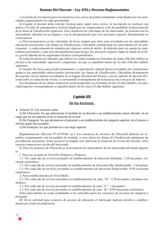 Estatuto Del Docente – Ley 3723 y Decretos Reglamentarios
© Emilio Osvaldo Rey – 2003
! 03783 - 15672699
c) La fecha de inscripción para la asistencia a los cursos de perfeccionamiento serán fijadas por las auto-
ridades organizadoras en cada oportunidad.
d) Cuando el docente deba solicitar licencia para seguir estos cursos, la inscripción se realizará con
quince (15) días de anticipación a la fecha fijada por los organizadores a fin de posibilitar la participación
de la Junta de Clasificación respectiva. Esta clasificará las solicitudes de los interesados, de acuerdo con los
antecedentes obrantes en sus legajos y con la documentación que crea necesario requerir, dictaminando en
consecuencia.
e) Para pronunciarse en las solicitudes de becas siempre que éstas sean acordadas por las autoridades
educativas provinciales. Las Juntas de Clasificación y Disciplina considerarán los antecedentes de los peti-
cionantes y confeccionarán las nóminas por riguroso orden de mérito. Se deberán tener en cuenta los ante-
cedentes personales y toda otra documentación especial que sea necesario requerir según la índole de la be-
ca, previo informe de los organismos técnicos correspondientes.
El orden de mérito así obtenido, que deberá ser confeccionado en el término de veinte (20) días hábiles se
elevará a las autoridades superiores competentes, las que se expedirán dentro de los diez (10) días hábiles
siguientes.
f) Cuando las becas para perfeccionamiento o capacitación cultural fueran acordadas por instituciones
ajenas a las autoridades educacionales provinciales, las Juntas de Clasificación y Disciplina dictaminarán
de acuerdo con los méritos acreditados en el Legajo Personal del becario y previo informe de Sección Per-
sonal sobre su situación de revista, si corresponde el otorgamiento de la licencia con o sin goce de haberes.
Los dictámenes de las Juntas respectivas serán producidos en el término de dos (2) días hábiles y la auto-
ridad superior correspondiente se expedirá dentro de los cinco (5) días hábiles siguientes.
Capítulo XII
De los Ascensos.
♦ Artículo 25. Los ascensos serán:
a) De Ubicación: los que determinan el traslado de un docente a un establecimiento mejor ubicado, en un
cargo que no sea superior al de su situación de revista.
b) De Categoría: los que promueven al personal a un establecimiento de categoría superior, en el mismo o
inferior grado del escalafón.
c) De Jerarquía: los que promueven a un cargo superior.
Reglamentación: (Decreto No
6.478/84). a) I. Los concursos de Ascensos de Ubicación deberán ser re-
sueltos conjuntamente con los pedidos de traslado, a cuyo efecto las Juntas de Clasificación adoptarán las
providencias necesarias. Estos ascensos en ningún caso alterarán la situación de revista del docente, salvo
expresa renuncia por escrito del interesado.
II. Para los ascensos de Ubicación se acrecentarán los antecedentes de los interesados del modo siguien-
te:
1. Para las escuelas de Nivel Pre-Primario y Primario:
1.1. Por cada año de servicio prestados en establecimientos de ubicación Inhóspita: 1,50 (un punto, cin-
cuenta centésimos).
1.2. Por cada año de servicio prestados en establecimientos de ubicación Muy Desfavorable: 1 (un punto)
1.3. Por cada año de servicios prestados en establecimientos de ubicación Desfavorable: 0,50 (cincuenta
centésimos).
2. Para establecimientos de Nivel Medio:
2.1. Por cada año de servicio prestados en establecimientos de zona “D”: 1,50 (un punto, cincuenta cen-
tésimos).
2.2. Por cada año de servicio prestados en establecimientos de zona “C”: 1 (un punto)
2.3. Por cada año de servicio prestados en establecimientos de zona “B”: 0,50 (cincuenta centésimos).
Estos antecedentes no serán acumulados a los valorables para los concursos de ascensos de categoría y
jerarquía.
III. En la solicitud para concurso de ascenso de ubicación el interesado indicará destino o estableci-
miento por orden de preferencia.
 