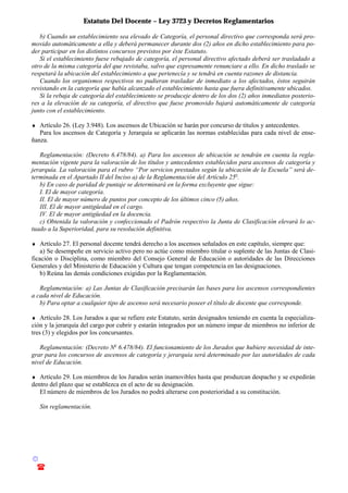 Estatuto Del Docente – Ley 3723 y Decretos Reglamentarios
© Emilio Osvaldo Rey – 2003
! 03783 - 15672699
b) Cuando un establecimiento sea elevado de Categoría, el personal directivo que corresponda será pro-
movido automáticamente a ella y deberá permanecer durante dos (2) años en dicho establecimiento para po-
der participar en los distintos concursos previstos por éste Estatuto.
Si el establecimiento fuese rebajado de categoría, el personal directivo afectado deberá ser trasladado a
otro de la misma categoría del que revistaba, salvo que expresamente renunciare a ello. En dicho traslado se
respetará la ubicación del establecimiento a que pertenecía y se tendrá en cuenta razones de distancia.
Cuando los organismos respectivos no pudieran trasladar de inmediato a los afectados, éstos seguirán
revistando en la categoría que había alcanzado el establecimiento hasta que fuera definitivamente ubicados.
Si la rebaja de categoría del establecimiento se produceje dentro de los dos (2) años inmediatos posterio-
res a la elevación de su categoría, el directivo que fuese promovido bajará automáticamente de categoría
junto con el establecimiento.
♦ Artículo 26. (Ley 3.948). Los ascensos de Ubicación se harán por concurso de títulos y antecedentes.
Para los ascensos de Categoría y Jerarquía se aplicarán las normas establecidas para cada nivel de ense-
ñanza.
Reglamentación: (Decreto 6.478/84). a) Para los ascensos de ubicación se tendrán en cuenta la regla-
mentación vigente para la valoración de los títulos y antecedentes establecidos para ascensos de categoría y
jerarquía. La valoración para el rubro “Por servicios prestados según la ubicación de la Escuela” será de-
terminada en el Apartado II del Inciso a) de la Reglamentación del Artículo 25o
.
b) En caso de paridad de puntaje se determinará en la forma excluyente que sigue:
I. El de mayor categoría.
II. El de mayor número de puntos por concepto de los últimos cinco (5) años.
III. El de mayor antigüedad en el cargo.
IV. El de mayor antigüedad en la docencia.
c) Obtenida la valoración y confeccionado el Padrón respectivo la Junta de Clasificación elevará lo ac-
tuado a la Superioridad, para su resolución definitiva.
♦ Artículo 27. El personal docente tendrá derecho a los ascensos señalados en este capítulo, siempre que:
a) Se desempeñe en servicio activo pero no actúe como miembro titular o suplente de las Juntas de Clasi-
ficación o Disciplina, como miembro del Consejo General de Educación o autoridades de las Direcciones
Generales y del Ministerio de Educación y Cultura que tengan competencia en las designaciones.
b) Reúna las demás condiciones exigidas por la Reglamentación.
Reglamentación: a) Las Juntas de Clasificación precisarán las bases para los ascensos correspondientes
a cada nivel de Educación.
b) Para optar a cualquier tipo de ascenso será necesario poseer el título de docente que corresponde.
♦ Artículo 28. Los Jurados a que se refiere este Estatuto, serán designados teniendo en cuenta la especializa-
ción y la jerarquía del cargo por cubrir y estarán integrados por un número impar de miembros no inferior de
tres (3) y elegidos por los concursantes.
Reglamentación: (Decreto No
6.478/84). El funcionamiento de los Jurados que hubiere necesidad de inte-
grar para los concursos de ascensos de categoría y jerarquía será determinado por las autoridades de cada
nivel de Educación.
♦ Artículo 29. Los miembros de los Jurados serán inamovibles hasta que produzcan despacho y se expedirán
dentro del plazo que se establezca en el acto de su designación.
El número de miembros de los Jurados no podrá alterarse con posterioridad a su constitución.
Sin reglamentación.
 