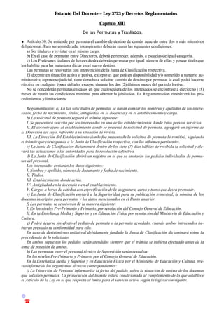 Estatuto Del Docente – Ley 3723 y Decretos Reglamentarios
© Emilio Osvaldo Rey – 2003
! 03783 - 15672699
Capítulo XIII
De las Permutas y Traslados.
♦ Artículo 30. Se entiende por permuta el cambio de destino de común acuerdo entre dos o más miembros
del personal. Para ser considerada, los aspirantes deberán reunir las siguientes condiciones:
a) Ser titulares y revistar en el mismo cargo.
b) En el caso de permutas entre Directores, deberá pertenecer, además, a escuelas de igual categoría.
c) Los Profesores titulares de horas-cátedra deberán permutar por igual número de ellas y poseer título que
los habilite para las materias a dictar en el nuevo destino.
Las permutas se resolverán con intervención de la Junta de Clasificación respectiva.
El docente en situación activa o pasiva, excepto el que está en disponibilidad y/o sometido a sumario ad-
ministrativo o proceso judicial, tiene derecho a solicitar cambio de destino por permuta, la cual podrá hacerse
efectiva en cualquier época del año, excepto durante los dos (2) últimos meses del período lectivo.
No se concederán permutas en casos en que cualesquiera de los interesados se encontrase a dieciocho (18)
meses de reunir las condiciones mínimas para obtener la jubilación. La Reglamentación establecerá los pro-
cedimientos y limitaciones.
Reglamentación: a) En las solicitudes de permutas se harán constar los nombres y apellidos de los intere-
sados, fecha de nacimiento, títulos, antigüedad en la docencia y en el establecimiento y cargo.
b) La solicitud de permuta seguirá el trámite siguiente:
I. Se presentará suscrita por los interesados en uno de los establecimientos donde éstos prestan servicios.
II. El docente ajeno al establecimiento donde se presentó la solicitud de permuta, agregará un informe de
la Dirección del suyo, referente a su situación de revista.
III. La Dirección del Establecimiento donde fue presentada la solicitud de permuta la remitirá, siguiendo
el trámite que corresponda a la Junta de Clasificación respectiva, con los informes pertinentes.
c) La Junta de Clasificación dictaminará dentro de los siete (7) días hábiles de recibida la solicitud y ele-
vará las actuaciones a las autoridades para la resolución definitiva.
d) La Junta de Clasificación abrirá un registro en el que se anotarán los pedidos individuales de permu-
tas del personal.
Los interesados enviarán los datos siguientes:
I. Nombre y apellido, número de documento y fecha de nacimiento.
II. Títulos.
III. Establecimiento donde actúa.
IV. Antigüedad en la docencia y en el establecimiento.
V. Cargos u horas de cátedra con especificación de la asignatura, curso y turno que desea permutar.
e) La Junta de Clasificación enviará a la Superioridad para su publicación trimestral, la nómina de los
docentes inscriptos para permutas y los datos mencionados en el Punto anterior.
f) Las permutas se resolverán de la manera siguiente:
I. En los niveles Pre-Primario y Primario, por resolución del Consejo General de Educación.
II. En la Enseñanza Media y Superior y en Educación Física por resolución del Ministerio de Educación y
Cultura.
g) Podrá dejarse sin efecto el pedido de permuta o la permuta acordado, cuando ambos interesados hu-
bieran prestado su conformidad para ello.
En caso de desistimiento unilateral debidamente fundado la Junta de Clasificación dictaminará sobre la
procedencia de lo solicitado.
En ambos supuestos los pedidos serán atendidos siempre que el trámite se hubiera efectuado antes de la
toma de posesión de ambos.
h) Las permutas entre el personal técnico de Supervisión serán resueltas:
En los niveles Pre-Primario y Primario por el Consejo General de Educación.
En la Enseñanza Media y Superior y en Educación Física por el Ministerio de Educación y Cultura, pre-
vio informe de los organismos técnicos correspondientes:
i) La Dirección de Personal informará a la fecha del pedido, sobre la situación de revista de los docentes
que soliciten permutas. La prosecución del trámite estará condicionada al cumplimiento de lo que establece
el Artículo de la Ley en lo que respecta al límite para el servicio activo según la legislación vigente.
 