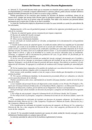 Estatuto Del Docente – Ley 3723 y Decretos Reglamentarios
© Emilio Osvaldo Rey – 2003
! 03783 - 15672699
♦ Artículo 31. El personal docente titular que se encuentre en situación activa o pasiva, excepto el que este
en disponibilidad y/o sometido a sumario administrativo o proceso judicial, podrá solicitar traslado definitivo
después de haber permanecido dos (2) años en su nuevo cargo y destino.
Podrán presentarse en los concursos para traslados los docentes de distintos escalafones, dentro de un
mismo nivel, siempre que posean título docente para la enseñanza respectiva en su nuevo destino debiendo
iniciarse en todos los casos en el primer cargo del escalafón. Para optar a los ascensos este personal deberá
permanecer por lo menos dos (2) años en su nuevo escalafón.
La Junta de Clasificación respectiva dictaminará en todos los casos teniendo en cuenta los antecedentes de
los solicitantes.
Reglamentación: a) En caso de paridad de puntaje se establecen las siguientes prioridades para la conce-
sión de los traslados:
I. Razones de salud del agente, previa constatación por órgano competente.
II. Razones de unidad del vínculo conyugal.
III. Razones de concentración de tareas.
IV. Otras razones debidamente fundadas.
b) Las solicitudes de traslado podrán ser elevadas, acompañadas de la documentación correspondiente
según los casos:
I. Cuando medien razones de salud del agente, el certificado médico deberá ser expedido por la autoridad
competente, que resida en la localidad de asiento de la escuela del solicitante. Para los docentes de las es-
cuelas rurales se permitirá la presentación de certificados expedidos por autoridad competente de la locali-
dad más cercana. En ambos casos en el certificado deberá constar: 1. La necesidad de traslado del agente al
lugar donde lo solicite. 2. Que en la localidad no se cuenta con servicios adecuados para su tratamiento.
Asimismo, se adjuntará toda la documentación probatoria del caso, la que deberá ser fiscalizada por la
Junta Médica del Organismo respectivo.
II. En los casos de solicitud de traslado por unidad del vínculo conyugal, determinado por el traslado o
residencia de uno de los cónyuges se presentará certificación del traslado de uno de ellos, expedida por el
Superior Jerárquico, con la fecha de toma de posesión del nuevo destino. Esta deberá ser posterior a la de-
signación del solicitante. Se agregará el certificado de residencia del Cónyuge expedido por autoridad poli-
cial.
III. En las tramitaciones originadas en los pedidos de traslados por concentración de tareas, el interesado
deberá presentar un informe completo sobre su situación de revista.
Estas razones serán atendidas cuando se trate de cargos u horas-cátedra que desempeñen en la misma o
distinta localidad
IV. Por razones debidamente fundadas, la documentación presentada deberá ser exhaustiva en relación
con la causa determinante de la solicitud.
Podrán considerarse entre otras: enfermedad de un miembro del grupo familiar, cambio de nivel de estu-
dios de los hijos.
c) Los traslados del personal Técnico de Supervisión serán resueltos en los Niveles Pre-Primario y Pri-
mario por el Consejo General de Educación, en la Enseñanza Media y Superior y en Educación Física por el
Ministerio de Educación y Cultura, previo informe de los Organismos Técnicos correspondientes.
d) El personal que solicite traslado con descenso de jerarquía o categoría será beneficiado de la siguiente
manera:
I. Por rebaja de una jerarquía, categoría o disminución de seis (6) horas-cátedra, dos (2) puntos.
II. Por rebaja de dos (2) jerarquías, categorías o disminución de más de seis (6) horas-cátedra, cuatro (4)
puntos.
e) Se considerarán las solicitudes de traslado con descenso de jerarquía solamente: de Vicedirector o
Maestro de Grado; Director de 1ra. y 2da. Categoría o Vicedirector o Maestro de Grado y Director de 3ra. y
4ta. Categoría a Maestro de Grado.
f) Se considerarán las solicitudes de traslado con descenso de categoría: de Director de 1ra. categoría a
Director de 2da. 3ra. o 4ta. categoría; de Director de 2da. a 3ra. o 4ta. categoría y de Director de 3ra. a Di-
rector de 4ta. categoría.
♦ Artículo 32. Se concederá traslado transitorio por razones de salud, unidad de vínculo conyugal y causas
debidamente fundamentadas en cualquier época del año.
La máxima autoridad de cada nivel de la enseñanza reglamentará el sistema.
 