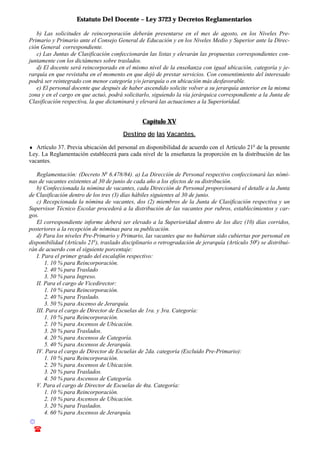 Estatuto Del Docente – Ley 3723 y Decretos Reglamentarios
© Emilio Osvaldo Rey – 2003
! 03783 - 15672699
b) Las solicitudes de reincorporación deberán presentarse en el mes de agosto, en los Niveles Pre-
Primario y Primario ante el Consejo General de Educación y en los Niveles Medio y Superior ante la Direc-
ción General correspondiente.
c) Las Juntas de Clasificación confeccionarán las listas y elevarán las propuestas correspondientes con-
juntamente con los dictámenes sobre traslados.
d) El docente será reincorporado en el mismo nivel de la enseñanza con igual ubicación, categoría y je-
rarquía en que revistaba en el momento en que dejó de prestar servicios. Con consentimiento del interesado
podrá ser reintegrado con menor categoría y/o jerarquía o en ubicación más desfavorable.
e) El personal docente que después de haber ascendido solicite volver a su jerarquía anterior en la misma
zona y en el cargo en que actuó, podrá solicitarlo, siguiendo la vía jerárquica correspondiente a la Junta de
Clasificación respectiva, la que dictaminará y elevará las actuaciones a la Superioridad.
Capítulo XV
Destino de las Vacantes.
♦ Artículo 37. Previa ubicación del personal en disponibilidad de acuerdo con el Artículo 21o
de la presente
Ley. La Reglamentación establecerá para cada nivel de la enseñanza la proporción en la distribución de las
vacantes.
Reglamentación: (Decreto No
6.478/84). a) La Dirección de Personal respectivo confeccionará las nómi-
nas de vacantes existentes al 30 de junio de cada año a los efectos de su distribución.
b) Confeccionada la nómina de vacantes, cada Dirección de Personal proporcionará el detalle a la Junta
de Clasificación dentro de los tres (3) días hábiles siguientes al 30 de junio.
c) Recepcionada la nómina de vacantes, dos (2) miembros de la Junta de Clasificación respectiva y un
Supervisor Técnico Escolar procederá a la distribución de las vacantes por rubros, establecimientos y car-
gos.
El correspondiente informe deberá ser elevado a la Superioridad dentro de los diez (10) días corridos,
posteriores a la recepción de nóminas para su publicación.
d) Para los niveles Pre-Primario y Primario, las vacantes que no hubieran sido cubiertas por personal en
disponibilidad (Artículo 21o
), traslado disciplinario o retrogradación de jerarquía (Artículo 50o
) se distribui-
rán de acuerdo con el siguiente porcentaje:
I. Para el primer grado del escalafón respectivo:
1. 10 % para Reincorporación.
2. 40 % para Traslado
3. 50 % para Ingreso.
II. Para el cargo de Vicedirector:
1. 10 % para Reincorporación.
2. 40 % para Traslado.
3. 50 % para Ascenso de Jerarquía.
III. Para el cargo de Director de Escuelas de 1ra. y 3ra. Categoría:
1. 10 % para Reincorporación.
2. 10 % para Ascensos de Ubicación.
3. 20 % para Traslados.
4. 20 % para Ascensos de Categoría.
5. 40 % para Ascensos de Jerarquía.
IV. Para el cargo de Director de Escuelas de 2da. categoría (Excluido Pre-Primario):
1. 10 % para Reincorporación.
2. 20 % para Ascensos de Ubicación.
3. 20 % para Traslados.
4. 50 % para Ascensos de Categoría.
V. Para el cargo de Director de Escuelas de 4ta. Categoría:
1. 10 % para Reincorporación.
2. 10 % para Ascensos de Ubicación.
3. 20 % para Traslados.
4. 60 % para Ascensos de Jerarquía.
 