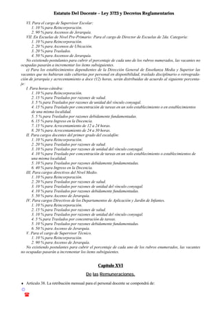 Estatuto Del Docente – Ley 3723 y Decretos Reglamentarios
© Emilio Osvaldo Rey – 2003
! 03783 - 15672699
VI. Para el cargo de Supervisor Escolar:
1. 10 % para Reincorporación.
2. 90 % para Ascensos de Jerarquía.
VII. En Escuelas de Nivel Pre-Primario: Para el cargo de Director de Escuelas de 2da. Categoría:
1. 10 % para Reincorporación.
2. 20 % para Ascensos de Ubicación.
3. 20 % para Traslados.
4. 50 % para Ascensos de Jerarquía.
No existiendo postulantes para cubrir el porcentaje de cada uno de los rubros numerados, las vacantes no
ocupadas pasarán a incrementar los ítems subsiguientes.
e) Para los establecimientos dependientes de la Dirección General de Enseñanza Media y Superior las
vacantes que no hubieran sido cubiertas por personal en disponibilidad, traslado disciplinario o retrograda-
ción de jerarquía y acrecentamiento a doce (12) horas, serán distribuidas de acuerdo al siguiente porcenta-
je:
I. Para horas-cátedra:
1. 10 % para Reincorporación.
2. 15 % para Traslados por razones de salud.
3. 5 % para Traslados por razones de unidad del vínculo conyugal.
4. 15 % para Traslado por concentración de tareas en un solo establecimiento o en establecimientos
de una misma localidad.
5. 5 % para Traslados por razones debidamente fundamentadas.
6. 15 % para Ingreso en la Docencia.
7. 15 % para Acrecentamiento de 12 a 24 horas.
8. 20 % para Acrecentamiento de 24 a 30 horas.
II. Para cargos docentes del primer grado del escalafón:
1. 10 % para Reincorporación.
2. 20 % para Traslados por razones de salud.
3. 10 % para Traslados por razones de unidad del vínculo conyugal.
4. 10 % para Traslado por concentración de tareas en un solo establecimiento o establecimientos de
una misma localidad.
5. 10 % para Traslados por razones debidamente fundamentadas.
6. 40 % para Ingreso en la Docencia.
III. Para cargos directivos del Nivel Medio.
1. 10 % para Reincorporación.
2. 20 % para Traslados por razones de salud.
3. 10 % para Traslados por razones de unidad del vínculo conyugal.
4. 10 % para Traslados por razones debidamente fundamentadas.
5. 50 % para Ascenso de Jerarquía.
IV. Para cargos Directivos de los Departamentos de Aplicación y Jardín de Infantes.
1. 10 % para Reincorporación.
2. 15 % para Traslados por razones de salud.
3. 10 % para Traslados por razones de unidad del vínculo conyugal.
4. 5 % para Traslados por concentración de tareas.
5. 10 % para Traslados por razones debidamente fundamentadas.
6. 50 % para Ascenso de Jerarquía.
V. Para el cargo de Supervisor Técnico.
1. 10 % para Reincorporación.
2. 90 % para Ascenso de Jerarquía.
No existiendo postulantes para cubrir el porcentaje de cada uno de los rubros enumerados, las vacantes
no ocupadas pasarán a incrementar los ítems subsiguientes.
Capítulo XVI
De las Remuneraciones.
♦ Artículo 38. La retribución mensual para el personal docente se compondrá de:
 