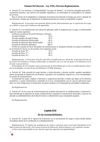 Estatuto Del Docente – Ley 3723 y Decretos Reglamentarios
© Emilio Osvaldo Rey – 2003
! 03783 - 15672699
♦ Artículo 42. Las licencias y la disponibilidad “con goce de haberes”, las licencias otorgadas para perfec-
cionamiento docente y por ejercicio de mandatos legislativos, no interrumpen la continuidad en el cómputo
de servicios.
Para el cálculo de la antigüedad se computará al personal reincorporado el tiempo que estuvo separado de
sus funciones, siempre que el alejamiento se hubiera producido por causas no imputables al agente.
Reglamentación: El personal reincorporado deberá probar fehacientemente que su separación del cargo
no se debió a causas que le hubieran sido imputables.
♦ Artículo 43. Las bonificaciones por ubicación aplicadas sobre la asignación por el cargo, se determinarán
según las escalas siguientes:
a) Para las escuelas de Nivel Pre-Primario y Primario.
Escuelas Urbanas 20 %
Escuelas alejadas del radio Urbano: 50 %
Escuelas de ubicación Desfavorable: 80 %
Escuelas de ubicación Muy Desfavorable: 150 %
Escuelas de ubicación Inhóspitas: 200 %
b) Para las escuelas de Nivel Secundario las bonificaciones se otorgarán teniendo en cuenta lo establecido
en el Artículo 8o
, Inciso c) y de acuerdo con la siguiente escala:
Escuelas de Zona “B”: 30 %
Escuelas de Zona “C”: 60 %
Escuelas de Zona “D”: 90 %
Reglamentación: a) Para tener derecho a percibir la bonificación por ubicación, el personal docente de
los niveles Pre-Primario y Primario deberá fijar su domicilio real a no más de quince (15) kilómetros de la
Escuela a que pertenezca.
b) Exceptuáse de este beneficio al personal docente de Nivel Medio que reviste en establecimientos ubica-
dos en localidades con más de diez mil habitantes (10.000) habitantes.
♦ Artículo 44. Toda creación de cargo docente y técnico-docente o docente auxiliar, quedará automática-
mente incorporada al régimen de este Estatuto y ajustada a los escalafones respectivos y a las correspondien-
tes escalas de remuneraciones.
El enunciado de cargos, empleos o funciones y asignaciones parciales o totales que figura en los distintos
escalafones y escalas remunerativas contenidas en la Ley correspondiente que no sean de aplicación inme-
diata, no crean obligaciones ni afectaciones de gastos mientras no lo dispongan las autoridades competentes.
Sin Reglamentación.
♦ Artículo 45. En los casos de reestructuración de la planta funcional de un establecimiento, el personal ti-
tular afectado por la supresión de cargos, tendrá derecho a mantener la remuneración alcanzada y a que no sea
alterada su estabilidad dentro de la función técnica o administrativa que corresponda asignarle.
Sin Reglamentación.
Capítulo XVII
De las Incompatibilidades.
♦ Artículo 46. A partir de la vigencia de la presente Ley la acumulación de cargos y horas-cátedra deberá
encuadrarse dentro de lo establecido en su Reglamentación.
Reglamentación: El régimen de acumulación de cargos y funciones para el personal dependiente de la
Subsecretaría de Educación y del Consejo General de Educación, deberá ajustarse a las siguientes normas:
a) Para el personal aludido en este Artículo regirá las siguientes Incompatibilidades:
 