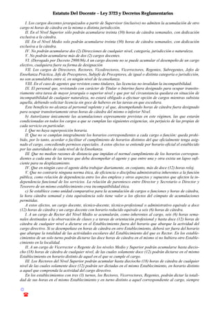 Estatuto Del Docente – Ley 3723 y Decretos Reglamentarios
© Emilio Osvaldo Rey – 2003
! 03783 - 15672699
I. Los cargos docentes jerarquizados a partir de Supervisor (inclusive) no admiten la acumulación de otro
cargo ni horas de cátedra en la misma o distinta jurisdicción.
II. En el Nivel Superior sólo podrán acumularse treinta (30) horas de cátedra semanales, con dedicación
exclusiva a la cátedra.
III. En el Nivel Medio solo podrán acumularse treinta (30) horas de cátedra semanales, con dedicación
exclusiva a la cátedra.
IV. No podrán acumularse dos (2) Direcciones de cualquier nivel, categoría, jurisdicción o naturaleza.
V. No podrán acumularse más de dos (2) cargos docentes.
VI. (Derogado por Decreto 2908/86).A un cargo docente no se puede acumular el desempeño de un cargo
electivo, cualquiera fuere su forma de designación
VII. Los cargos de Directores, Rectores, Vicedirectores, Vicerrectores, Regentes, Subregentes, Jefes de
Enseñanza Práctica, Jefe de Preceptores, Subjefe de Preceptores, de igual o distinta categoría o jurisdicción,
no son acumulables entre sí, en ningún nivel de la enseñanza.
VIII. En el caso de agentes que revisten como titulares, las licencias no invalidan la incompatibilidad.
IX. El personal que, revistando con carácter de Titular o Interino fuera designado para ocupar transito-
riamente otra tarea de mayor jerarquía o superior nivel y que por tal circunstancia quedara en situación de
incompatibilidad de cualquier naturaleza, no estará obligado a efectuar opción de cargos mientras subsista
aquella, debiendo solicitar licencia sin goce de haberes en las tareas en que excediera.
Este beneficio no alcanza al personal suplente y al que, desempeñando horas de cátedra fuera designado
para ocupar transitoriamente otras horas de cátedra del mismo o inferior Nivel.
b) Autorízanse únicamente las acumulaciones expresamente previstas en este régimen, las que estarán
condicionadas en todos los cargos a que se cumplan las siguientes exigencias, sin perjuicio de las propias de
cada servicio en particular.
I. Que no haya superposición horaria.
II. Que no se cumplan integralmente los horarios correspondientes a cada cargo o función: queda prohi-
bido, por lo tanto, acordar o facilitar el cumplimiento de horarios distintos del que oficialmente tenga asig-
nado el cargo, concediendo permisos especiales. A estos efectos se entiende por horario oficial el establecido
por las autoridades de cada nivel de la Enseñanza.
III. Que no medien razones de distancia que impidan el normal cumplimiento de los horarios correspon-
dientes a cada una de las tareas que deba desempeñar el agente y que entre una y otra exista un lapso sufi-
ciente para su desplazamiento.
IV. Que en ningún caso el agente deba trabajar diariamente, en conjunto, más de doce (12) horas reloj.
V. Que no contraríe ninguna norma ética, de eficiencia o disciplina administrativa inherentes a la función
pública, como relación de dependencia entre los dos empleos y otros aspectos y supuestos que afecten la in-
dependencia funcional de los servicios. La relación de parentesco entre Director y Secretario o Director y
Tesorero de un mismo establecimiento crea incompatibilidad ética.
c) Se establece como unidad comparativa para la acumulación de cargos o funciones y horas de cátedra,
la hora cátedra semanal y ésta equivalencia solo tiene valor a los efectos del cómputo de acumulaciones
permitidas.
A estos efectos, un cargo docente, técnico-docente, técnico-profesional o administrativo equivale a doce
(12) horas de cátedra y un cargo docente con horario reducido equivale a seis (6) horas de cátedra.
I. A un cargo de Rector del Nivel Medio se acumularán, como inherentes al cargo, seis (6) horas sema-
nales destinadas a la observación de clases y a tareas de orientación profesional y hasta doce (12) horas de
cátedra de cualquier nivel a dictarse en el Establecimiento fuera del horario que abarque la actividad del
cargo directivo. Si se desempeñase en horas de cátedra en otro Establecimiento, deberá ser fuera del horario
que abarque la totalidad de las actividades escolares del Establecimiento del que es Rector. En los estable-
cimientos de un solo turno podrán dictarse las doce horas de cátedra en el mismo si no hubiera otro Estable-
cimiento en la localidad.
II. A un cargo de Vicerrector o Regente de los niveles Medio y Superior podrán acumularse hasta diecio-
cho (18) horas de cátedra de cualquier nivel, de las cuales solamente doce (12) podrán dictarse en el mismo
Establecimiento en horario distinto de aquel en el que se cumple el cargo.
III. Los Rectores del Nivel Superior podrán acumular hasta dieciocho (18) horas de cátedra de cualquier
nivel de las cuales solamente doce (12) podrán ser dictadas en el mismo Establecimiento, en horario distinto
a aquel que comprenda la actividad del cargo directivo.
En los establecimientos con tres (3) turnos, los Rectores, Vicerrectores, Regentes, podrán dictar la totali-
dad de sus horas en el mismo Establecimiento y en turno distinto a aquel correspondiente al cargo, siempre
 