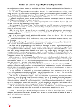 Estatuto Del Docente – Ley 3723 y Decretos Reglamentarios
© Emilio Osvaldo Rey – 2003
! 03783 - 15672699
que no hubiera otro igual o equivalente modalidad en el lugar. La Superioridad establecerá el horario co-
rrespondiente al cargo.
IV. A un cargo de: Regente o Subregente de Nivel Primario, Jefe de Enseñanza Práctica de Nivel Medio,
Jefe o Subjefe de Preceptores de los Niveles Medio y Superior, podrán acumularse hasta dieciocho (18) ho-
ras de cátedra que deberán dictarse en turno distinto de aquel en que se desempeña el cargo o un (1) cargo
docente jerarquizado y seis (6) horas de cátedra en iguales condiciones.
V. A treinta (30) horas de cátedra de Nivel Medio podrán acumularse hasta doce (12) horas de cátedra de
Nivel Superior con dedicación exclusiva a la cátedra.
VI. A veinticuatro (24) horas de cátedra de Nivel Superior podrán acumularse hasta dieciocho (18) horas
de Nivel Medio, con dedicación exclusiva a la cátedra.
VII. A un cargo de Director de Niveles Pre-Primario y Primario podrán acumularse: otro cargo docente
que no infrinja lo establecido en el Inciso a), Apartado VII y seis (6) horas de cátedra de cualquier nivel o
dieciocho (18) horas de cátedra.
VIII. A un cargo docente o técnico-docente, no especificado en los Apartados anteriores podrán acumu-
larse: otro cargo docente y seis (6) horas de cátedra, o dieciocho (18) horas de cátedra, siempre que no haya
superposición horaria.
IX. A un cargo docente con horario reducido podrán acumularse otro cargo docente y doce (12) horas de
cátedra o veinticuatro (24) horas de cátedra.
X. A un cargo administrativo podrá acumularse un cargo docente Pre-Primario, Primario o doce (12) ho-
ras de cátedra.
XI. Se alcanzan los topes de acumulación anteriormente mencionados revistando en los ordenes Provin-
cial, Nacional , Municipal o Privado en actividades rentadas o no rentadas.
XII. En el caso de que un docente del Nivel Medio con dedicación exclusiva a la cátedra no pudiera al-
canzar el tope autorizado de treinta (30) horas semanales porque, dado el número de horas correspondientes
a la asignatura excedería dicho tope, y siempre que fuera aconsejable para la mejor marcha de la Educa-
ción, podrá permitirse un margen de acumulación de una (1) hora cuando ésta sea fracción de cátedra. En
este supuesto, dicho excedente quedará sujeto a reajuste a ser efectuado por la Junta de Clasificación res-
pectiva en el momento oportuno, o mediante permuta realizada por el mismo docente a los fines de ajustar su
situación de revista al tope reglamentario.
XIII. Los agentes en situación de pasividad (jubilación o retiro) incluidos en cualquier Caja de Previsión
Social del país podrán ejercer nuevamente la docencia en calidad de interinos o suplentes, en un cargo do-
cente primario, o hasta doce (12) horas de cátedra y previa certificación de aptitud psicofísica otorgada por
autoridad competente y renovable para cada período lectivo.
XIV. El agente que a la promulgación de este Decreto, se encontrara en situación de incompatibilidad de
cualquier naturaleza, deberá efectuar la correspondiente opción dentro del plazo de treinta (30) días hábiles.
Si no lo hiciere, la autoridad competente procederá a realizar el reajuste correspondiente para encuadrarlo
dentro de la compatibilidad establecida.
XV. Las situaciones de acumulación de cargos y funciones titulares que a la promulgación de este De-
creto configuraran un caso de incompatibilidad y que hubieran tenido origen en Leyes y Decretos que las
respaldaran legalmente, se mantendrán hasta su natural extinción.
XVI. Los casos de incompatibilidad que a causa de la aplicación de este Artículo, pudieran provocar in-
convenientes serios de carácter optativo en la orientación y marcha de la Educación en los Niveles Pre-
Primario, Primario, Medio y Superior, como consecuencia de la falta de recursos humanos suficientemente
capacitados para la cobertura de cargos jerarquizados y horas-cátedra en asignaturas técnicas o humanísti-
cas serán estudiados por la autoridad competente y, si fuere aconsejable, mantenidos como casos de excep-
ción transitoria y hasta tanto se encontrare personal idóneo para la cobertura de los mismos.
XVII. El personal Superior a cargo de servicios generales en la Educación y el Personal de Supervisión
en todos los niveles, deberá cumplir una prestación de servicios semanal de cuarenta (40) horas.
♦ Artículo 47. Toda vez que el docente modifique su situación de revista en el orden provincial, nacional o
municipal, adscripto o privado deberá presentar nueva declaración jurada, en caso de falsedad de datos, el
agente será sancionado con la cesantía.
Sin Reglamentación.
 
