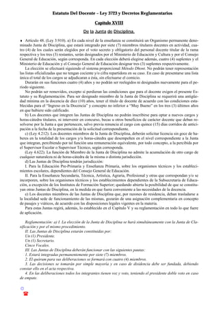 Estatuto Del Docente – Ley 3723 y Decretos Reglamentarios
© Emilio Osvaldo Rey – 2003
! 03783 - 15672699
Capítulo XVIII
De la Junta de Disciplina.
♦ Artículo 48. (Ley 3.910). a) En cada nivel de la enseñanza se constituirá un Organismo permanente deno-
minado Junta de Disciplina, que estará integrado por siete (7) miembros titulares docentes en actividad, cua-
tro (4) de los cuales serán elegidos por el voto secreto y obligatorio del personal docente titular de la rama
respectiva y los tres (3) restantes, serán designados por el Ministerio de Educación y Cultura y por el Consejo
General de Educación, según corresponda. En cada elección deberá elegirse además, cuatro (4) suplentes y el
Ministerio de Educación y el Consejo General de Educación designar tres (3) suplentes respectivamente.
La elección se efectuará siguiendo el sistema proporcional Método Dhont. No podrán tener representación
las listas oficializadas que no tengan cociente y/o cifra repartidora en su caso. En caso de presentarse una lista
única el total de los cargos se adjudicaran a ésta, sin efectuarse el comicio.
Durarán en sus funciones cuatro (4) años y no podrán ser reelegidos ni designados nuevamente para el pe-
ríodo siguiente.
No podrán ser removidos, excepto si perdieran las condiciones que para el docente exigen el presente Es-
tatuto y su Reglamentación. Para ser designado miembro de la Junta de Disciplina se requerirá una antigüe-
dad mínima en la docencia de diez (10) años, tener el título de docente de acuerdo con las condiciones esta-
blecidas para el “Ingreso en la Docencia” y concepto no inferior a “Muy Bueno” en los tres (3) últimos años
en que hubiere sido calificado.
b) Los docentes que integren las Juntas de Disciplina no podrán inscribirse para optar a nuevos cargos y
horas-cátedra titulares, ni intervenir en concurso, becas u otros beneficios de carácter docente que deban re-
solverse por la Junta a que pertenecen, salvo previa renuncia al cargo con quince (15) días corridos de antici-
pación a la fecha de la presentación de la solicitud correspondiente.
c) (Ley 4.212). Los docentes miembros de la Junta de Disciplina, deberán solicitar licencia sin goce de ha-
beres en la totalidad de los cargos y/u horas-cátedra que desempeñen en el nivel correspondiente a la Junta
que integran, percibiendo por tal función una remuneración equivalente, por todo concepto, a la percibida por
el Supervisor Escolar o Supervisor Técnico, según corresponda.
(Ley 4.622). La función de Miembro de la Junta de Disciplina no admite la acumulación de otro cargo de
cualquier naturaleza ni de horas-cátedra de la misma o distinta jurisdicción.
d) Las Juntas de Disciplina tendrán jurisdicción:
I. Para la Educación Pre-Primaria y Enseñanza Primaria, sobre los organismos técnicos y los estableci-
mientos escolares, dependientes del Consejo General de Educación.
II. Para la Enseñanza Secundaria, Técnica, Artística, Agraria, Profesional y otras que correspondan y/o se
incorporen, sobre los organismos técnicos y los establecimientos dependientes de la Subsecretaria de Educa-
ción, a excepción de los Institutos de Formación Superior; quedando abierta la posibilidad de que se constitu-
yan otras Juntas de Disciplina, en la medida en que fuera conveniente a las necesidades de la docencia.
e) Los docentes miembros de las Juntas de Disciplina que, por razones de residencia, deban trasladarse a
la localidad sede de funcionamiento de las mismas, gozarán de una asignación complementaria en concepto
de pasajes y viáticos, de acuerdo con las disposiciones legales vigentes en la materia.
Para estas Juntas regirá, además, lo establecido en el Capítulo V y su reglamentación en todo lo que fuere
de aplicación.
Reglamentación: a) I. La elección de la Junta de Disciplina se hará simultáneamente con la Junta de Cla-
sificación y por el mismo procedimiento.
II. Las Juntas de Disciplina estarán constituidas por:
Un (1) Presidente.
Un (1) Secretario.
Cinco Vocales.
III. Las Juntas de Disciplina deberán funcionar con las siguientes pautas:
1. Estará integradas permanentemente por siete (7) miembros.
2. El quórum para sus deliberaciones se formará con cuatro (4) miembros.
3. Las decisiones se tomarán por simple mayoría y en caso de disidencia debe ser fundada, debiendo
constar ello en el acta respectiva.
4. En las deliberaciones todos los integrantes tienen voz y voto, teniendo el presidente doble voto en caso
de empate.
 