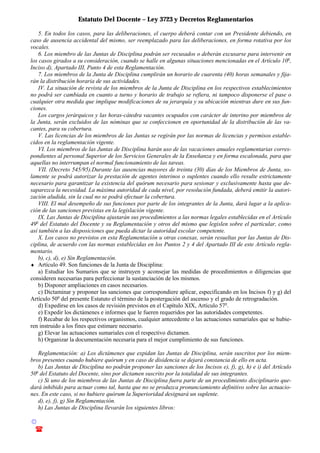 Estatuto Del Docente – Ley 3723 y Decretos Reglamentarios
© Emilio Osvaldo Rey – 2003
! 03783 - 15672699
5. En todos los casos, para las deliberaciones, el cuerpo deberá contar con un Presidente debiendo, en
caso de ausencia accidental del mismo, ser reemplazado para las deliberaciones, en forma rotativa por los
vocales.
6. Los miembro de las Juntas de Disciplina podrán ser recusados o deberán excusarse para intervenir en
los casos girados a su consideración, cuando se halle en algunas situaciones mencionadas en el Artículo 10o
,
Inciso d), Apartado III, Punto 4 de esta Reglamentación.
7. Los miembros de la Junta de Disciplina cumplirán un horario de cuarenta (40) horas semanales y fija-
rán la distribución horaria de sus actividades.
IV. La situación de revista de los miembros de la Junta de Disciplina en los respectivos establecimientos
no podrá ser cambiada en cuanto a turno y horario de trabajo se refiera, ni tampoco disponerse el pase o
cualquier otra medida que implique modificaciones de su jerarquía y su ubicación mientras dure en sus fun-
ciones.
Los cargos jerárquicos y las horas-cátedra vacantes ocupados con carácter de interino por miembros de
la Junta, serán excluidos de las nóminas que se confeccionen en oportunidad de la distribución de las va-
cantes, para su cobertura.
V. Las licencias de los miembros de las Juntas se regirán por las normas de licencias y permisos estable-
cidos en la reglamentación vigente.
VI. Los miembros de las Juntas de Disciplina harán uso de las vacaciones anuales reglamentarias corres-
pondientes al personal Superior de los Servicios Generales de la Enseñanza y en forma escalonada, para que
aquellas no interrumpan el normal funcionamiento de las tareas.
VII. (Decreto 545/95).Durante las ausencias mayores de treinta (30) días de los Miembros de Junta, so-
lamente se podrá autorizar la prestación de agentes interinos o suplentes cuando ello resulte estrictamente
necesario para garantizar la existencia del quórum necesario para sesionar y exclusivamente hasta que de-
saparezca la necesidad. La máxima autoridad de cada nivel, por resolución fundada, deberá emitir la autori-
zación aludida, sin la cual no se podrá efectuar la cobertura.
VIII. El mal desempeño de sus funciones por parte de los integrantes de la Junta, dará lugar a la aplica-
ción de las sanciones previstas en la legislación vigente.
IX. Las Juntas de Disciplina ajustarán sus procedimientos a las normas legales establecidas en el Artículo
49o
del Estatuto del Docente y su Reglamentación y otros del mismo que legislen sobre el particular, como
así también a las disposiciones que pueda dictar la autoridad escolar competente.
X. Los casos no previstos en esta Reglamentación u otras conexas, serán resueltas por las Juntas de Dis-
ciplina, de acuerdo con las normas establecidas en los Puntos 2 y 4 del Apartado III de este Artículo regla-
mentario.
b), c), d), e) Sin Reglamentación.
♦ Artículo 49. Son funciones de la Junta de Disciplina:
a) Estudiar los Sumarios que se instruyen y aconsejar las medidas de procedimientos o diligencias que
consideren necesarias para perfeccionar la sustanciación de los mismos.
b) Disponer ampliaciones en casos necesarios.
c) Dictaminar y proponer las sanciones que correspondiere aplicar, especificando en los Incisos f) y g) del
Artículo 50o
del presente Estatuto el término de la postergación del ascenso y el grado de retrogradación.
d) Expedirse en los casos de revisión previstos en el Capítulo XIX, Artículo 57o
.
e) Expedir los dictámenes e informes que le fueren requeridos por las autoridades competentes.
f) Recabar de los respectivos organismos, cualquier antecedente o las actuaciones sumariales que se hubie-
ren instruido a los fines que estimare necesario.
g) Elevar las actuaciones sumariales con el respectivo dictamen.
h) Organizar la documentación necesaria para el mejor cumplimiento de sus funciones.
Reglamentación: a) Los dictámenes que expidan las Juntas de Disciplina, serán suscritos por los miem-
bros presentes cuando hubiere quórum y en caso de disidencia se dejará constancia de ello en acta.
b) Las Juntas de Disciplina no podrán proponer las sanciones de los Incisos e), f), g), h) e i) del Artículo
50o
del Estatuto del Docente, sino por dictamen suscrito por la totalidad de sus integrantes.
c) Si uno de los miembros de las Juntas de Disciplina fuera parte de un procedimiento disciplinario que-
dará inhibido para actuar como tal, hasta que no se produzca pronunciamiento definitivo sobre las actuacio-
nes. En este caso, si no hubiere quórum la Superioridad designará un suplente.
d), e), f), g) Sin Reglamentación.
h) Las Juntas de Disciplina llevarán los siguientes libros:
 