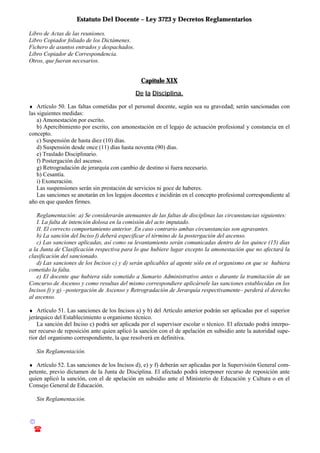 Estatuto Del Docente – Ley 3723 y Decretos Reglamentarios
© Emilio Osvaldo Rey – 2003
! 03783 - 15672699
Libro de Actas de las reuniones.
Libro Copiador foliado de los Dictámenes.
Fichero de asuntos entrados y despachados.
Libro Copiador de Correspondencia.
Otros, que fueran necesarios.
Capítulo XIX
De la Disciplina.
♦ Artículo 50. Las faltas cometidas por el personal docente, según sea su gravedad; serán sancionadas con
las siguientes medidas:
a) Amonestación por escrito.
b) Apercibimiento por escrito, con amonestación en el legajo de actuación profesional y constancia en el
concepto.
c) Suspensión de hasta diez (10) días.
d) Suspensión desde once (11) días hasta noventa (90) días.
e) Traslado Disciplinario.
f) Postergación del ascenso.
g) Retrogradación de jerarquía con cambio de destino si fuera necesario.
h) Cesantía.
i) Exoneración.
Las suspensiones serán sin prestación de servicios ni goce de haberes.
Las sanciones se anotarán en los legajos docentes e incidirán en el concepto profesional correspondiente al
año en que queden firmes.
Reglamentación: a) Se considerarán atenuantes de las faltas de disciplinas las circunstancias siguientes:
I. La falta de intención dolosa en la comisión del acto imputado.
II. El correcto comportamiento anterior. En caso contrario ambas circunstancias son agravantes.
b) La sanción del Inciso f) deberá especificar el término de la postergación del ascenso.
c) Las sanciones aplicadas, así como su levantamiento serán comunicadas dentro de los quince (15) días
a la Junta de Clasificación respectiva para lo que hubiere lugar excepto la amonestación que no afectará la
clasificación del sancionado.
d) Las sanciones de los Incisos c) y d) serán aplicables al agente sólo en el organismo en que se hubiera
cometido la falta.
e) El docente que hubiera sido sometido a Sumario Administrativo antes o durante la tramitación de un
Concurso de Ascenso y como resultas del mismo correspondiere aplicársele las sanciones establecidas en los
Incisos f) y g) –postergación de Ascenso y Retrogradación de Jerarquía respectivamente– perderá el derecho
al ascenso.
♦ Artículo 51. Las sanciones de los Incisos a) y b) del Artículo anterior podrán ser aplicadas por el superior
jerárquico del Establecimiento u organismo técnico.
La sanción del Inciso c) podrá ser aplicada por el supervisor escolar o técnico. El afectado podrá interpo-
ner recurso de reposición ante quien aplicó la sanción con el de apelación en subsidio ante la autoridad supe-
rior del organismo correspondiente, la que resolverá en definitiva.
Sin Reglamentación.
♦ Artículo 52. Las sanciones de los Incisos d), e) y f) deberán ser aplicadas por la Supervisión General com-
petente, previo dictamen de la Junta de Disciplina. El afectado podrá interponer recurso de reposición ante
quien aplicó la sanción, con el de apelación en subsidio ante el Ministerio de Educación y Cultura o en el
Consejo General de Educación.
Sin Reglamentación.
 
