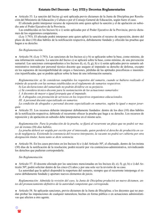 Estatuto Del Docente – Ley 3723 y Decretos Reglamentarios
© Emilio Osvaldo Rey – 2003
! 03783 - 15672699
♦ Artículo 53. La sanción del Inciso g) será aplicada previo dictamen de la Junta de Disciplina por Resolu-
ción del Ministerio de Educación y Cultura o por el Consejo General de Educación, según fuere el caso.
El afectado podrá interponer recurso de reposición ante quien aplicó la sanción y el de apelación en subsi-
dio ante el Poder Ejecutivo de la Provincia.
Las establecidas en los Incisos h) e i) serán aplicadas por el Poder Ejecutivo de la Provincia; previo dicta-
men de los organismos competentes.
(Ley 3.793). El afectado podrá interponer ante quien aplicó la sanción el recurso de reposición, dentro del
plazo de diez (10) días hábiles de la notificación respectiva, debidamente fundado y ofrecido las pruebas que
hagan a su derecho.
Sin Reglamentación.
♦ Artículo 54. (Ley 3.793). Las sanciones de los Incisos a) y b) se aplicarán sobre la base, como mínimo, de
una información sumaria. La sanción del Inciso c) se aplicará sobre la base, como mínimo, de una prevención
sumarial. Las sanciones correspondientes a los Incisos d), e), f), g), h) e i) serán aplicadas previo sumario ad-
ministrativo instruido por personal técnico docente que asegure al imputado su derecho de defensa, excepto
en los supuestos de incompatibilidad de cargos o funciones, pérdidas de las aptitudes psicofísicas o inasisten-
cias injustificadas, que se podrán aplicar sobre la base de una información sumaria.
Reglamentación: a) Se consideran cumplidos los requisitos del sumario, cuando se hubiera realizado el
trámite de acuerdo con las normas establecidas en el reglamento de sumarios respectivos.
b) Las declaraciones del sumariado no podrán dividirse en su perjuicio.
c) Se considera técnico-docente para la sustanciación de las actuaciones sumariales:
I. A docentes de mayor o igual jerarquía que el imputado.
II. A abogados con prestación de servicios en los respectivos organismos educacionales.
III. A personal docente especializado en sumarios.
La condición de abogados o personal docente especializado en sumarios, suplen la igual o mayor jerar-
quía
♦ Artículo 55. Los recursos deberán interponer debidamente fundados: dentro de los diez (10) días hábiles
de la notificación respectiva; debiendo el recurrente ofrecer la prueba que haga a su derecho. Los recursos de
reposición y de apelación en subsidio debe interponerse en el mismo acto.
Reglamentación: Para la producción de la prueba, se fijará al recurrente un plazo que no podrá ser ma-
yor de treinta (30) días hábiles.
La prueba deberá ser urgida por escrito por el interesado, quien perderá el derecho de producirla en ca-
so de negligencia. Existiendo la constancia del recurso interpuesto, la vacante no podrá ser cubierta por otra
designación titular, hasta tanto se dicte sentencia.
♦ Artículo 56. En los casos previstos en los Incisos h) e i) del Artículo 50o
, el efectuado, dentro de los treinta
(30) días de la notificación de la resolución; podrá recurrir por vía contencioso-administrativa, reivindicando
los derechos que pudieran corresponderle.
Sin Reglamentación.
♦ Artículo 57. El docente afectado por las sanciones mencionadas en los Incisos d); e); f); g); h) e i) del Ar-
tículo 50o
; podrá solicitar dentro de los cinco (5) años y por una sola vez la revisión de su caso.
La autoridad que la aplicó dispondrá la reapertura del sumario, siempre que el recurrente interponga el re-
curso debidamente fundado y aportare nuevos elementos de juicio.
Reglamentación: Admitida la revisión del caso, la Junta de Disciplina producirá un nuevo dictamen, an-
tes del pronunciamiento definitivo de la autoridad competente que corresponda.
♦ Artículo 58. Se aplicarán sanciones, previo dictamen de la Junta de Disciplina; a los docentes que no pue-
dan probar las imputaciones de cualquier naturaleza; hechas en forma pública o en actuaciones administrati-
vas que afecten a otro agente.
 