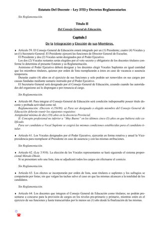 Estatuto Del Docente – Ley 3723 y Decretos Reglamentarios
© Emilio Osvaldo Rey – 2003
! 03783 - 15672699
Sin Reglamentación.
Título II
Del Consejo General de Educación.
Capítulo I
De la Integración y Elección de sus Miembros.
♦ Artículo 59. El Consejo General de Educación estará integrado por un (1) Presidente; cuatro (4) Vocales y
un (1) Secretario General. El Presidente ejercerá las funciones de Director General de Escuelas.
El Presidente y dos (2) Vocales serán designados por el Poder Ejecutivo.
Los dos (2) Vocales restantes serán elegidos por el voto secreto y obligatorio de los docentes titulares con-
forme lo determina el presente Estatuto y su Reglamentación.
Asimismo el Poder Ejecutivo deberá designar y los docentes elegir Vocales Suplentes en igual cantidad
que los miembros titulares, quienes por orden de lista reemplazarán a éstos en caso de vacancia o ausencia
temporaria.
Durarán cuatro (4) años en el ejercicio de sus funciones y solo podrán ser removidos en sus cargos por
causas fundadas mediante sumario instruido por el Poder Ejecutivo.
El Secretario General será designado por el Consejo General de Educación, cesando cuando las autorida-
des del organismo así lo dispongan o por renuncia al cargo.
Sin Reglamentación.
♦ Artículo 60. Para integrar el Consejo General de Educación será condición indispensable poseer título do-
cente y probada actividad como tal.
Reglamentación: (Decreto 4.156/88). a) Para ser designado o elegido miembro del Consejo General de
Educación deberán reunir los siguientes requisitos:
Antigüedad mínima de diez (10) años en la docencia Provincial.
II. Concepto profesional no inferior a “Muy Bueno” en los últimos cinco (5) años en que hubiera sido ca-
lificado.
Para ser candidato a Vocal Suplente se exigirá las mismas condiciones establecidas para el candidato ti-
tular.
♦ Artículo 61. Los Vocales designados por el Poder Ejecutivo, ejercerán en forma rotativa y anual la Vice-
presidencia para reemplazar al Presidente en caso de ausencia y con las mismas atribuciones.
Sin Reglamentación.
♦ Artículo 62. (Ley 3.910). La elección de los Vocales representantes se hará siguiendo el sistema propor-
cional Método Dhont.
Si se presentare solo una lista, ésta se adjudicará todos los cargos sin efectuarse el comicio.
Sin Reglamentación.
♦ Artículo 63. Los electos se incorporarán por orden de lista, sean titulares o suplentes y los sufragios se
computarán por listas; sin que valgan las tachas salvo el caso en que las mismas alcancen a la totalidad de los
candidatos.
Sin Reglamentación.
♦ Artículo 64. Los docentes que integren el Consejo General de Educación como titulares; no podrán pre-
sentarse a concurso para la provisión de cargos en los niveles pre-primario y primario, mientras estén en el
ejercicio de sus funciones y hasta transcurridos por lo menos un (1) año desde la finalización de las mismas.
 