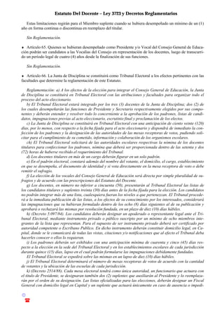Estatuto Del Docente – Ley 3723 y Decretos Reglamentarios
© Emilio Osvaldo Rey – 2003
! 03783 - 15672699
Estas limitaciones regirán para el Miembro suplente cuando se hubiera desempeñado un mínimo de un (1)
año en forma continua o discontinua en reemplazo del titular.
Sin Reglamentación.
♦ Artículo 65. Quienes se hubieran desempeñado como Presidente y/o Vocal del Consejo General de Educa-
ción podrán ser candidatos a las Vocalías del Consejo en representación de los docentes, luego de transcurri-
do un período legal de cuatro (4) años desde la finalización de sus funciones.
Sin Reglamentación.
♦ Artículo 66. La Junta de Disciplina se constituirá como Tribunal Electoral a los efectos pertinentes con las
facultades que determine la reglamentación de este Estatuto.
Reglamentación: a) A los efectos de la elección para integrar el Consejo General de Educación, la Junta
de Disciplina se constituirá en Tribunal Electoral con las atribuciones y facultades para organizar todo el
proceso del acto eleccionario.
b) El Tribunal Electoral estará integrado por los tres (3) docentes de la Junta de Disciplina; dos (2) de
los cuales desempeñarán las funciones de Presidente y Secretario respectivamente elegidos por sus compo-
nentes y deberán entender y resolver todo lo concerniente a la aprobación de los padrones, listas de candi-
datos, impugnaciones previas al acto eleccionario, escrutinio final y proclamación de los electos.
c) La Junta de Disciplina se constituirá en Tribunal Electoral con una anticipación de ciento veinte (120)
días, por lo menos, con respecto a la fecha fijada para el acto eleccionario y dispondrá de inmediato la con-
fección de los padrones y la designación de las autoridades de las mesas receptoras de votos, pudiendo soli-
citar para el cumplimiento de su cometido, información y colaboración de los organismos escolares.
ch) El Tribunal Electoral solicitará de las autoridades escolares respectivas la nómina de los docentes
titulares para confeccionar los padrones, nómina que deberá ser proporcionada dentro de las setenta y dos
(72) horas de haberse recibido el requerimiento del Tribunal.
d) Los docentes titulares en más de un cargo deberán figurar en un solo padrón.
e) En el padrón electoral, constará además del nombre del votante, el domicilio, el cargo, establecimiento
en que se desempeña, el documento de identidad y si vota directamente en la mesa receptora de voto o debe
remitir el sufragio.
f) La elección de los vocales del Consejo General de Educación será directa por simple pluralidad de su-
fragios y de acuerdo con las prescripciones del Estatuto del Docente.
g) Los docentes, en número no inferior a cincuenta (50), presentarán al Tribunal Electoral las listas de
los candidatos titulares y suplentes treinta (30) días antes de la fecha fijada para la elección. Los candidatos
no podrán integrar más de una lista, cualesquiera fueran los niveles a que pertenezcan. El Tribunal procede-
rá a la inmediata publicación de las listas, a los efectos de su conocimiento por los interesados, considerará
las impugnaciones que su hubieran formulado dentro de los ocho (8) días siguientes al de su publicación y
aprobará o rechazará las mismas por resolución fundada, en un plazo de diez (10) días hábiles.
h) (Decreto 5.097/84). Los candidatos deberán designar un apoderado o representante legal ante el Tri-
bunal Electoral, mediante instrumento privado o público suscripto por un mínimo de ocho miembros inte-
grantes de la lista que representan. Para el supuesto de ser instrumento privado deberá ser certificado por
autoridad competente o Escribano Publico. En dicho instrumento deberán constituir domicilio legal, en Ca-
pital, donde se le comunicará de todas las vistas, citaciones y/o notificaciones que al efecto el Tribunal deba
hacerles conocer o ellos lo requieran.
i) Los padrones deberán ser exhibidos con una anticipación mínima de cuarenta y cinco (45) días res-
pecto a la elección en la sede del Tribunal Electoral y en los establecimientos escolares de cada jurisdicción
durante quince (15) días, lapso en el cual podrán formularse las impugnaciones debidamente fundadas.
El Tribunal Electoral se expedirá sobre las mismas en un lapso de diez (10) días hábiles.
j) El Tribunal Electoral determinará el número de mesas receptoras de votos de acuerdo con la cantidad
de votantes y la ubicación de las escuelas de cada jurisdicción.
k) (Decreto 2514/88). Cada mesa electoral tendrá como única autoridad, un funcionario que actuara con
el titulo de Presidente, se designaran también dos (2) suplentes que auxiliarán al Presidente y lo reemplaza-
rán por el orden de su designación. Las listas oficializadas para las elecciones, deberán designar un Fiscal
General con domicilio legal en Capital y un suplente que actuará únicamente en caso de ausencia o impedi-
 