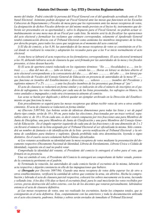 Estatuto Del Docente – Ley 3723 y Decretos Reglamentarios
© Emilio Osvaldo Rey – 2003
! 03783 - 15672699
mento del titular. Podrá coincidir la persona del Fiscal General con el del apoderado acreditado ante el Tri-
bunal Electoral. Asimismo podrán designar un Fiscal General ante las mesas que funcionen en las Escuelas
Cabeceras de Departamento y Fiscales de mesa para que los representen ante las mesas receptoras de votos,
La designación de dichos Fiscales deberán ser del mismo modo previsto en el Inciso h), instrumentos que de-
berán ser presentados en su oportunidad y, salvo lo dispuesto para el Fiscal General, no podrán actuar si-
multáneamente en una mesa mas de un Fiscal por cada lista. Su misión será la de fiscalizar las operaciones
del acto electoral y formalizar los reclamos que estimare correspondan, solamente el Apoderado General
tendrá comunicación directa con el Tribunal Electoral como asimismo los miembros integrantes de la lista,
por derecho propio, para todos los casos que surgieran en el momento del acto comicial.
l) El día de comicio, a las 8,30, las autoridades de las mesas receptoras de votos se constituirán en el lo-
cal donde se realizará la votación y adoptarán los recaudos para que a las 9 se inicie normalmente el acto
electoral.
A esta hora se labrará el acta respectiva en los formularios correspondientes. El acto electoral terminará
a las 18, debiendo labrarse acta de clausura la que será firmada por las autoridades de la mesa y los fiscales
presentes, si éstos desean hacerlo.
ll) El acta de apertura estará redactada en los siguientes términos: “En …… (localidades) a…… (en le-
tras) ……… días del mes de…… (año en letras) …… siendo las…… (horas en letras) se declara abierto el
acto electoral correspondiente a la convocatoria del día……… del mes ………… del año …… (en letras) pa-
ra la elección de Vocales del Consejo General de Educación en presencia de autoridades de la mesa No
……
que funciona en (nombre del Establecimiento y dirección) …… señores ………… (nombre del Presidente y
suplentes número 1o
y 2o
) ………… y ante los fiscales (nombres de los presentes) que firman al “pie”.
El acta de clausura se redactará en forma similar y se indicarán en ella el número de inscriptos en el pa-
drón de sufragantes, los votos obtenidos por cada una de las listas presentadas, los sufragios en blanco, los
votos anulados o impugnados y toda otra circunstancia atinente al comicio.
Las actas se harán por duplicado y deberá quedar un ejemplar archivado en la Dirección del Estableci-
miento en que funciona la mesa.
Este procedimiento se seguirá para las mesas receptoras que deban recibir votos de otro u otros estable-
cimientos. El acta de clausura se redactará en forma similar.
m) (Decreto 5.097/84). Las boletas serán de idénticas dimensiones para todas las listas y ser de papel
diario tipo común. serán de 10 x 30 cm, para todas las elecciones, fraccionadas por un trazo vertical, sepa-
rables entre si, de 10 x 10 cm cada uno, es decir estará compuesta por tres fracciones una para Miembros de
Junta de Disciplina, una para Miembros de Junta de Clasificación y una para Miembros del Consejo Gene-
ral de Educación . En el ángulo superior izquierdo de cada una de las fracciones y de una dimensión de 2 x 2
cm llevará el número de la lista asignado por el Tribunal Electoral al ser oficializada la misma. Sólo conten-
drá un nombre de fantasía o de identificación de la lista –previa notificación al Tribunal Electoral- y la nó-
mina de candidatos para titulares y suplentes. Queda prohibida toda otra denominación, leyenda o signo
distintivo. En el cuarto oscuro solamente habrá boletas oficializadas.
n) Los votantes acreditarán su identidad ante la mesa receptora de votos mediante la presentación del do-
cumento respectivo (Documento Nacional de Identidad, Libreta de Enrolamiento, Libreta Cívica o Cédula de
Identidad), requisito sin el cual no podrá votar.
Comprobada la identidad del votante, el Presidente del comicio le entregará el sobre para el voto, que
firmará en su presencia.
Una vez emitido el voto, el Presidente del Comicio le entregará un comprobante de haber votado, ponien-
do la constancia pertinente en el padrón.
ñ) Terminada la votación, las autoridades de cada comicio harán el escrutinio de la misma, labrarán el
acta respectiva y dejarán constancia en ella de las impugnaciones que hubiere.
o) (Derogado por Decreto 5097/84). Cuando una mesa receptora de votos deba esperar los de otro u
otros establecimientos, verificará la cantidad de sobres que contiene la urna, sin abrirlos. Hecha la compro-
bación y labrada el acta de clausura parcial respectiva, colocará los sobres nuevamente en la urna, lacrando
y sellando ésta. A los diez (10) días se hará el escrutinio final, para lo cual mezclarán los votos recibidos por
correo, previa destrucción del sobre externo, con los de los docentes que votaron personalmente, labrándose
entonces el acta de clausura definitiva.
p) Las mesas receptoras de votos, una vez realizado los escrutinios, harán los cómputos totales, que se
consignarán en el acta definitiva. Esta, conjuntamente con las anteriores y toda la documentación utilizada
en el acto eleccionario, padrones, boletas y sobres serán enviados de inmediato el Tribunal Electoral.
 