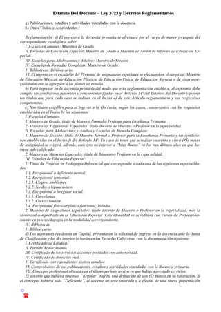 Estatuto Del Docente – Ley 3723 y Decretos Reglamentarios
© Emilio Osvaldo Rey – 2003
! 03783 - 15672699
g) Publicaciones, estudios y actividades vinculadas con la docencia.
h) Otros Títulos y Antecedentes.
Reglamentación: a) El ingreso a la docencia primaria se efectuará por el cargo de menor jerarquía del
correspondiente escalafón a saber:
I. Escuelas Comunes: Maestros de Grado.
II. Escuelas de Educación Especial: Maestro de Grado o Maestro de Jardín de Infantes de Educación Es-
pecial.
III. Escuelas para Adolescentes y Adultos: Maestro de Sección.
IV. Escuelas de Jornadas Completas: Maestro de Grado.
V. Bibliotecas: Bibliotecario.
VI. El ingreso en el escalafón del Personal de asignaturas especiales se efectuará en el cargo de: Maestro
de Educación Musical, de Educación Plástica, de Educación Física, de Educación Agraria o de otras espe-
cialidades que se agreguen a los planes de estudio.
b) Para ingresar en la docencia primaria del modo que esta reglamentación establece, el aspirante debe
cumplir las condiciones generales y concurrentes fijadas en el Artículo 14o
del Estatuto del Docente y poseer
los títulos que para cada caso se indican en el Inciso c) de este Artículo reglamentario y sus respectivas
competencias.
c) Son títulos exigibles para el Ingreso a la Docencia, según los casos, concurrentes con los requisitos
establecidos en el Inciso b) los siguientes:
I. Escuelas Comunes.
1. Maestro de Grado: título de Maestro Normal o Profesor para Enseñanza Primaria.
2. Maestro de Asignaturas Especiales: título docente de Maestro o Profesor en la especialidad.
II. Escuelas para Adolescentes y Adultos y Escuelas de Jornada Completa:
1. Maestro de Sección: título de Maestro Normal o Profesor para la Enseñanza Primaria y las condicio-
nes establecidas en el Inciso f) del Artículo 14o
. En caso de tener que acreditar cuarenta y cinco (45) meses
de antigüedad se exigirá, además, concepto no inferior a “Muy Bueno” en los tres últimos años en que hu-
biere sido calificado.
2. Maestro de Materias Especiales: título de Maestro o Profesor en la especialidad.
III. Escuelas de Educación Especial:
1. Título de Profesor en Pedagogía Diferencial que corresponda a cada una de las siguientes especialida-
des:
1.1. Excepcional o deficiente mental.
1.2. Excepcional sensorial.
1.2.1. Ciego o amblíopes.
1.2.2. Sordos o hipoacúsicos.
1.3. Excepcional o irregular social.
1.3.1. Carcelarias.
1.3.2. Correccionales.
1.4. Excepcional físico-orgánico-funcional: lisiados.
2. Maestro de Asignaturas Especiales: título docente de Maestro o Profesor en la especialidad, más la
idoneidad comprobada en la Educación Especial. Esta idoneidad se acreditará con cursos de Perfecciona-
miento en psicopedagogía en la modalidad correspondiente.
IV. Bibliotecas.
1. Bibliotecario.
d) Los aspirantes residentes en Capital, presentarán la solicitud de ingreso en la docencia ante la Junta
de Clasificación y los del interior lo harán en las Escuelas Cabeceras, con la documentación siguiente:
I. Certificado de Estudios.
II. Partida de nacimiento.
III. Certificado de los servicios docentes prestados con anterioridad.
IV. Certificado de domicilio real.
V. Certificado correspondientes a otros estudios.
VI. Comprobantes de sus publicaciones, estudios y actividades vinculadas con la docencia primaria.
VII. Concepto profesional obtenido en el último período lectivo en que hubiera prestado servicios.
El docente que hubiera obtenido “Regular” sufrirá una deducción de dos (2) puntos en su valoración. Si
el concepto hubiera sido “Deficiente”, el docente no será valorado y a efectos de una nueva presentación
 