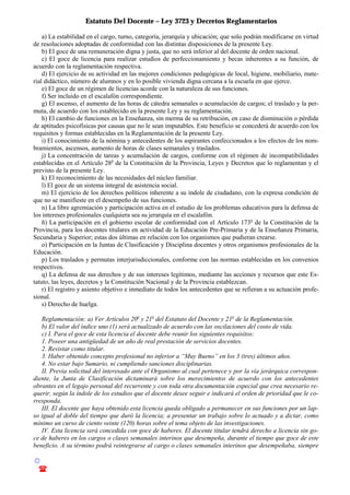 Estatuto Del Docente – Ley 3723 y Decretos Reglamentarios
© Emilio Osvaldo Rey – 2003
! 03783 - 15672699
a) La estabilidad en el cargo, turno, categoría, jerarquía y ubicación; que solo podrán modificarse en virtud
de resoluciones adoptadas de conformidad con las distintas disposiciones de la presente Ley.
b) El goce de una remuneración digna y justa, que no será inferior al del docente de orden nacional.
c) El goce de licencia para realizar estudios de perfeccionamiento y becas inherentes a su función, de
acuerdo con la reglamentación respectiva.
d) El ejercicio de su actividad en las mejores condiciones pedagógicas de local, higiene, mobiliario, mate-
rial didáctico, número de alumnos y en lo posible vivienda digna cercana a la escuela en que ejerce.
e) El goce de un régimen de licencias acorde con la naturaleza de sus funciones.
f) Ser incluido en el escalafón correspondiente.
g) El ascenso, el aumento de las horas de cátedra semanales o acumulación de cargos; el traslado y la per-
muta, de acuerdo con los establecido en la presente Ley y su reglamentación.
h) El cambio de funciones en la Enseñanza, sin merma de su retribución, en caso de disminución o pérdida
de aptitudes psicofísicas por causas que no le sean imputables. Este beneficio se concederá de acuerdo con los
requisitos y formas establecidas en la Reglamentación de la presente Ley.
i) El conocimiento de la nómina y antecedentes de los aspirantes confeccionados a los efectos de los nom-
bramientos, ascensos, aumento de horas de clases semanales y traslados.
j) La concentración de tareas y acumulación de cargos, conforme con el régimen de incompatibilidades
establecidas en el Artículo 28o
de la Constitución de la Provincia, Leyes y Decretos que lo reglamentan y el
previsto de la presente Ley.
k) El reconocimiento de las necesidades del núcleo familiar.
l) El goce de un sistema integral de asistencia social.
m) El ejercicio de los derechos políticos inherente a su índole de ciudadano, con la expresa condición de
que no se manifieste en el desempeño de sus funciones.
n) La libre agremiación y participación activa en el estudio de los problemas educativos para la defensa de
los intereses profesionales cualquiera sea su jerarquía en el escalafón.
ñ) La participación en el gobierno escolar de conformidad con el Artículo 173o
de la Constitución de la
Provincia, para los docentes titulares en actividad de la Educación Pre-Primaria y de la Enseñanza Primaria,
Secundaria y Superior; estas dos últimas en relación con los organismos que pudieran crearse.
o) Participación en la Juntas de Clasificación y Disciplina docentes y otros organismos profesionales de la
Educación.
p) Los traslados y permutas interjurisdiccionales, conforme con las normas establecidas en los convenios
respectivos.
q) La defensa de sus derechos y de sus intereses legítimos, mediante las acciones y recursos que este Es-
tatuto, las leyes, decretos y la Constitución Nacional y de la Provincia establezcan.
r) El registro y asiento objetivo e inmediato de todos los antecedentes que se refieran a su actuación profe-
sional.
s) Derecho de huelga.
Reglamentación: a) Ver Artículos 20o
y 21o
del Estatuto del Docente y 21o
de la Reglamentación.
b) El valor del índice uno (1) será actualizado de acuerdo con las oscilaciones del costo de vida.
c) I. Para el goce de esta licencia el docente debe reunir los siguientes requisitos:
1. Poseer una antigüedad de un año de real prestación de servicios docentes.
2. Revistar como titular.
3. Haber obtenido concepto profesional no inferior a “Muy Bueno” en los 3 (tres) últimos años.
4. No estar bajo Sumario, ni cumpliendo sanciones disciplinarias.
II. Previa solicitud del interesado ante el Organismo al cual pertenece y por la vía jerárquica correspon-
diente, la Junta de Clasificación dictaminará sobre los merecimientos de acuerdo con los antecedentes
obrantes en el legajo personal del recurrente y con toda otra documentación especial que crea necesario re-
querir, según la índole de los estudios que el docente desee seguir e indicará el orden de prioridad que le co-
rresponda.
III. El docente que haya obtenido esta licencia queda obligado a permanecer en sus funciones por un lap-
so igual al doble del tiempo que duró la licencia; a presentar un trabajo sobre lo actuado y a dictar, como
mínimo un curso de ciento veinte (120) horas sobre el tema objeto de las investigaciones.
IV. Esta licencia será concedida con goce de haberes. El docente titular tendrá derecho a licencia sin go-
ce de haberes en los cargos o clases semanales interinos que desempeña, durante el tiempo que goce de este
beneficio. A su término podrá reintegrarse al cargo o clases semanales interinos que desempeñaba, siempre
 