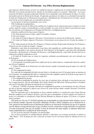 Estatuto Del Docente – Ley 3723 y Decretos Reglamentarios
© Emilio Osvaldo Rey – 2003
! 03783 - 15672699
para ingresar, deberá prestar servicios en calidad de interino o suplente por un termino mínimo de noventa
(90) días en un mismo período lectivo, durante el cual deberá superar el concepto “Deficiente”. La no pre-
sentación del último concepto profesional obtenido será considerado como falseamiento de datos. La solici-
tud tendrá carácter de Declaración Jurada. Al aspirante que falseare los datos en su solicitud de inscripción,
la Junta de Clasificación lo eliminará de los padrones e inhabilitará por el término de tres (3) años, sin per-
juicio de las acciones legales que correspondiere promover.
La inscripción se hará personalmente o por correo.
VIII. Certificado de aptitud física.
e) El Consejo General de Educación establecerá el régimen de las valoraciones para el ingreso a la do-
cencia, según los cargos correspondientes a cada escalafón, así como el de los títulos reconocidos por aque-
llos, de acuerdo con lo dispuesto en el Estatuto del Docente y su Reglamentación.
Asimismo establecerá las bases para el ingreso.
I. Por título docente para el cargo, según el escalafón: 9 puntos.
II. Por otros títulos:
1. Por título de Profesor Superior (Terciario o Universitario) en ciencias de la Educación: 4 puntos.
2. Por título de Profesor Superior (Terciario o Universitario con no menos de tres (3) años de estudio): 3
puntos.
3. Por título docente de Niveles Pre-Primario y Primario (incluye Profesorado Enseñanza Pre-Primaria y
Primaria con dos (2) años de estudios: 2 puntos.
Entiéndese como título de profesorado el que haya sido expedido por establecimientos Oficiales o Ads-
criptos que responden a una carrera docente de Nivel Superior al Secundario y que haya sido oficialmente
reconocido o declarado por el Estatuto del Docente y esta Reglamentación, como título docente para la en-
señanza de cualquier asignatura o nivel.
4. El título de Profesor que no reúna los requisitos señalados precedentemente solo será valorado con
0,50 de punto.
III. Por promedio de Calificaciones:
1. Corresponde el promedio general de calificación de los títulos básicos, considerados hasta los centési-
mos (Curso Completo)
2. Primer Promedio de la Promoción con título docente cuando el promedio general supere los ocho (8)
puntos: 1 punto.
IV. Por antigüedad de título:
Por cada año de antigüedad del título docente básico se bonificará con 0,25 de punto hasta un máximo de
tres (3) puntos. La antigüedad del título se computará por año cumplido a partir de la fecha en que egresó el
aspirante, según conste en el título docente respectivo.
V. Por antigüedad de gestión:
1. Se considera antigüedad de gestión, las veces que el aspirante haya solicitado su inscripción para op-
tar a cargos docentes, ante las autoridades del Consejo General de Educación. Dichas gestiones se bonifica-
rán con 0,25 de punto año hasta un máximo de tres (3) puntos.
2. (Decreto 7.588/89). El puntaje obtenido por antigüedad de gestión se incrementará con diez (10) pun-
tos más al docente aspirante a ingreso que carezca de cargo docente titular rentado Nacional, Provincial,
Municipal, Privado o Mixto.
Para los aspirantes que se desempeñen en horas cátedras titulares se considerará como Cargo Docente
Rentado cualquiera sea el número de horas y para los que se desempeñen en horas cátedra con carácter in-
terino y/o contratado se considerará Cargo Docente Rentado un mínimo de quince (15) horas o el equiva-
lente económico.
(Derogado por Decreto N° 94/03)El aspirante que se desempeñe en cargo docente titular rentado o en car-
go no docente rentado, Nacional, Provincial, Municipal, Privado o Mixto cualquiera sea su situación de re-
vista, gozará de éste beneficio previa Declaración Jurada en su solicitud de inscripción de que en el supuesto
caso de obtener el cargo docente para el que se hubiere inscrito, renunciará al cargo declarado con antelación
a la toma de posesión. Para que sea factible la toma de posesión del cargo elegido, el aspirante deberá pre-
sentar comprobante de la aceptación de dicha renuncia.
VI. Por servicios Docentes Prestados con anterioridad:
Por servicios prestados en establecimientos oficiales o adscriptos, con concepto promedio no inferior a
“Muy Bueno”, 0,25 de punto por año o fracción no menor de tres (3) meses hasta un máximo de tres (3)
puntos.
 