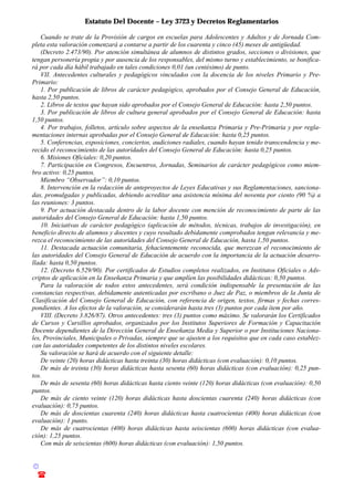 Estatuto Del Docente – Ley 3723 y Decretos Reglamentarios
© Emilio Osvaldo Rey – 2003
! 03783 - 15672699
Cuando se trate de la Provisión de cargos en escuelas para Adolescentes y Adultos y de Jornada Com-
pleta esta valoración comenzará a contarse a partir de los cuarenta y cinco (45) meses de antigüedad.
(Decreto 2.473/90). Por atención simultánea de alumnos de distintos grados, secciones o divisiones, que
tengan personería propia y por ausencia de los responsables, del mismo turno y establecimiento, se bonifica-
rá por cada día hábil trabajado en tales condiciones 0,01 (un centésimo) de punto.
VII. Antecedentes culturales y pedagógicos vinculados con la docencia de los niveles Primario y Pre-
Primario:
1. Por publicación de libros de carácter pedagógico, aprobados por el Consejo General de Educación,
hasta 2,50 puntos.
2. Libros de textos que hayan sido aprobados por el Consejo General de Educación: hasta 2,50 puntos.
3. Por publicación de libros de cultura general aprobados por el Consejo General de Educación: hasta
1,50 puntos.
4. Por trabajos, folletos, artículo sobre aspectos de la enseñanza Primaria y Pre-Primaria y por regla-
mentaciones internas aprobadas por el Consejo General de Educación: hasta 0,25 puntos.
5. Conferencias, exposiciones, conciertos, audiciones radiales, cuando hayan tenido transcendencia y me-
recido el reconocimiento de las autoridades del Consejo General de Educación: hasta 0,25 puntos.
6. Misiones Oficiales: 0,20 puntos.
7. Participación en Congresos, Encuentros, Jornadas, Seminarios de carácter pedagógicos como miem-
bro activo: 0,25 puntos.
Miembro “Observador”: 0,10 puntos.
8. Intervención en la redacción de anteproyectos de Leyes Educativas y sus Reglamentaciones, sanciona-
das, promulgadas y publicadas, debiendo acreditar una asistencia mínima del noventa por ciento (90 %) a
las reuniones: 3 puntos.
9. Por actuación destacada dentro de la labor docente con mención de reconocimiento de parte de las
autoridades del Consejo General de Educación: hasta 1,50 puntos.
10. Iniciativas de carácter pedagógico (aplicación de métodos, técnicas, trabajos de investigación), en
beneficio directo de alumnos y docentes y cuyo resultado debidamente comprobados tengan relevancia y me-
rezca el reconocimiento de las autoridades del Consejo General de Educación, hasta 1,50 puntos.
11. Destacada actuación comunitaria, fehacientemente reconocida, que merezcan el reconocimiento de
las autoridades del Consejo General de Educación de acuerdo con la importancia de la actuación desarro-
llada: hasta 0,50 puntos.
12. (Decreto 6.529/90). Por certificados de Estudios completos realizados, en Institutos Oficiales o Ads-
criptos de aplicación en la Enseñanza Primaria y que amplíen las posibilidades didácticas: 0,50 puntos.
Para la valoración de todos estos antecedentes, será condición indispensable la presentación de las
constancias respectivas, debidamente autenticadas por escribano o Juez de Paz, o miembros de la Junta de
Clasificación del Consejo General de Educación, con referencia de origen, textos, firmas y fechas corres-
pondientes. A los efectos de la valoración, se considerarán hasta tres (3) puntos por cada ítem por año.
VIII. (Decreto 3.826/87). Otros antecedentes: tres (3) puntos como máximo. Se valorarán los Certificados
de Cursos y Cursillos aprobados, organizados por los Institutos Superiores de Formación y Capacitación
Docente dependientes de la Dirección General de Enseñanza Media y Superior o por Instituciones Naciona-
les, Provinciales, Municipales o Privadas, siempre que se ajusten a los requisitos que en cada caso establez-
can las autoridades competentes de los distintos niveles escolares.
Su valoración se hará de acuerdo con el siguiente detalle:
De veinte (20) horas didácticas hasta treinta (30) horas didácticas (con evaluación): 0,10 puntos.
De más de treinta (30) horas didácticas hasta sesenta (60) horas didácticas (con evaluación): 0,25 pun-
tos.
De más de sesenta (60) horas didácticas hasta ciento veinte (120) horas didácticas (con evaluación): 0,50
puntos.
De más de ciento veinte (120) horas didácticas hasta doscientas cuarenta (240) horas didácticas (con
evaluación): 0,75 puntos.
De más de doscientas cuarenta (240) horas didácticas hasta cuatrocientas (400) horas didácticas (con
evaluación): 1 punto.
De más de cuatrocientas (400) horas didácticas hasta seiscientas (600) horas didácticas (con evalua-
ción): 1,25 puntos.
Con más de seiscientas (600) horas didácticas (con evaluación): 1,50 puntos.
 
