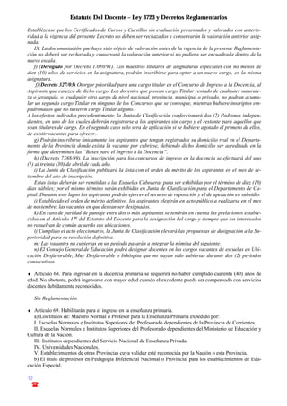 Estatuto Del Docente – Ley 3723 y Decretos Reglamentarios
© Emilio Osvaldo Rey – 2003
! 03783 - 15672699
Establézcase que los Certificados de Cursos y Cursillos sin evaluación presentados y valorados con anterio-
ridad a la vigencia del presente Decreto no deben ser rechazados y conservarán la valoración anterior asig-
nada.
IX. La documentación que haya sido objeto de valoración antes de la vigencia de la presente Reglamenta-
ción no deberá ser rechazada y conservará la valoración anterior si no pudiera ser encuadrada dentro de la
nueva escala.
f) (Derogado por Decreto 1.050/91). Los maestros titulares de asignaturas especiales con no menos de
diez (10) años de servicios en la asignatura, podrán inscribirse para optar a un nuevo cargo, en la misma
asignatura.
f)(Decreto 327/03) Otorgar prioridad para una cargo titular en el Concurso de Ingreso a la Docencia, al
Aspirante que carezca de dicho cargo. Los docentes que posean cargo Titular rentado de cualquier naturale-
za o jerarquía, o cualquier otro cargo de nivel nacional, provincia, municipal o privado, no podran acumu-
lar un segundo cargo Titular en ninguno de los Concursos que se convoque, mientras hubiere inscriptos em-
padronados que no tuvieren cargo Titular alguno.-
A los efectos indicados precedentemente, la Junta de Clasificación confeccionará dos (2) Padrones indepen-
dientes, en uno de los cuales deberán registrarse a los aspirantes sin cargo y el restante para aquellos que
sean titulares de cargo. En el segundo caso solo sera de aplicación si se hubiere agotado el primero de ellos,
de existir vacantes para ofrecer.-
g) Podrán inscribirse únicamente los aspirantes que tengan registrados su domicilio real en el Departa-
mento de la Provincia donde exista la vacante por cubrirse, debiendo dicho domicilio ser acreditado en la
forma que determinen las “Bases para el Ingreso a la Docencia”.
h) (Decreto 7588/89). La inscripción para los concursos de ingreso en la docencia se efectuará del uno
(1) al treinta (30) de abril de cada año.
i) La Junta de Clasificación publicará la lista con el orden de mérito de los aspirantes en el mes de se-
tiembre del año de inscripción.
Estas listas deberán ser remitidas a las Escuelas Cabeceras para ser exhibidas por el término de diez (10)
días hábiles; por el mismo término serán exhibidas en Junta de Clasificación para el Departamento de Ca-
pital. Durante este lapso los aspirantes podrán ejercer el recurso de reposición y el de apelación en subsidio.
j) Establecido el orden de mérito definitivo, los aspirantes elegirán en acto público a realizarse en el mes
de noviembre, las vacantes en que desean ser designados.
k) En caso de paridad de puntaje entre dos o más aspirantes se tendrán en cuenta las prelaciones estable-
cidas en el Artículo 17o
del Estatuto del Docente para la designación del cargo y siempre que los interesados
no resuelvan de común acuerdo sus ubicaciones.
l) Cumplido el acto eleccionario, la Junta de Clasificación elevará las propuestas de designación a la Su-
perioridad para su resolución definitiva.
m) Las vacantes no cubiertas en un período pasarán a integrar la nómina del siguiente.
n) El Consejo General de Educación podrá designar docentes en los cargos vacantes de escuelas en Ubi-
cación Desfavorable, Muy Desfavorable o Inhóspita que no hayan sido cubiertas durante dos (2) períodos
consecutivos.
♦ Artículo 68. Para ingresar en la docencia primaria se requerirá no haber cumplido cuarenta (40) años de
edad. No obstante, podrá ingresarse con mayor edad cuando el excedente pueda ser compensado con servicios
docentes debidamente reconocidos.
Sin Reglamentación.
♦ Artículo 69. Habilitarán para el ingreso en la enseñanza primaria.
a) Los títulos de: Maestro Normal o Profesor para la Enseñanza Primaria expedido por:
I. Escuelas Normales e Institutos Superiores del Profesorado dependientes de la Provincia de Corrientes.
II. Escuelas Normales e Institutos Superiores del Profesorado dependientes del Ministerio de Educación y
Cultura de la Nación.
III. Institutos dependientes del Servicio Nacional de Enseñanza Privada.
IV. Universidades Nacionales.
V. Establecimientos de otras Provincias cuya validez esté reconocida por la Nación o esta Provincia.
b) El título de profesor en Pedagogía Diferencial Nacional o Provincial para los establecimientos de Edu-
cación Especial.
 