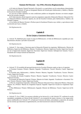 Estatuto Del Docente – Ley 3723 y Decretos Reglamentarios
© Emilio Osvaldo Rey – 2003
! 03783 - 15672699
c) El título de Maestro Normal Nacional o Provincial o su equivalente con los antecedentes determinados
en el Inciso f) del Artículo 14o
para ser designado Maestro de Escuela para Adolescentes y Adultos y Maestro
de Escuela de Jornada Completa.
En caso de no haber aspirantes en estas condiciones podrán ser designados docentes con menos antigüe-
dad en las escuelas comunes.
d) El título docente oficial respectivo para las asignaturas especiales (Educación Musical, Educación Físi-
ca, Educación Plástica, Educación Agraria, etc.) de las Escuelas Comunes, para Adolescentes y Adultos y de
Jornada Completa.
e) Los títulos de Maestro Normal o Profesor para la Enseñanza Primaria cuya validez y equivalencia estén
reconocidos por leyes y tratados.
Sin Reglamentación.
Capítulo II
De los Cargos y Funciones Docentes.
♦ Artículo 70. Habilitará para ocupar el cargo de Bibliotecario: el título de Bibliotecario expedido por esta-
blecimientos oficiales o privados reconocidos.
Sin Reglamentación.
♦ Artículo 71. Son cargos y funciones para la Educación Primaria los siguientes: Bibliotecario, Director de
Biblioteca, Supervisor de Biblioteca, Maestro, Vicedirector, Director, Supervisor Escolar, Supervisor Secreta-
rio de la Supervisión General, Supervisor Seccional, Supervisor General, Subsupervisor General, Vocal y
Presidente del Consejo General de Educación.
Sin Reglamentación.
Capítulo III
Escalafón.
♦ Artículo 72. El escalafón del personal docente de las Escuelas Primarias según su tipo es el siguiente:
a) Escuelas Comunes: Primero: Maestro; Segundo: Vicedirector; Tercero: Director; Cuarto: Supervisor
Escolar.
b) Escuelas para Adolescentes y Adultos: Primero: Maestro; Segundo: Vicedirector; Tercero: Director;
Cuarto: Supervisor Escolar.
c) Escuelas de Jornada Completa: Primero: Maestro; Segundo: Vicedirector; Tercero: Director; Cuarto:
Supervisor Escolar.
d) Escuelas de Educación Especial: Primero: Maestro de Grado; Segundo: Vicedirector o Secretario Téc-
nico; Tercero: Director; Cuarto: Supervisor Escolar.
e) Para las Asignaturas Especiales: (Educación Musical; Educación Física; Educación Plástica; Educación
Agraria; etc.) Primero: Maestro de Asignatura Especial; Segundo: Supervisor Escolar de Asignaturas Espe-
ciales.
f) Para Bibliotecas: Primero: Bibliotecario; Segundo: Director de Biblioteca; Tercero: Supervisor de Bi-
blioteca.
Sin Reglamentación.
♦ Artículo 73. (Ley 3.948). Los ascensos referidos en los Incisos b) y c) del Artículo 25o
, conforme la escala
ascendente consignada en el Inciso b) del Artículo 8o
, con excepción de cuarta a tercera y a los cargos jerár-
quicos establecidos en el Artículo 72o
, se harán por Concurso de títulos, antecedentes y oposición, de acuerdo
con las normas que determine la reglamentación, con intervención de la Junta de Clasificación.
 