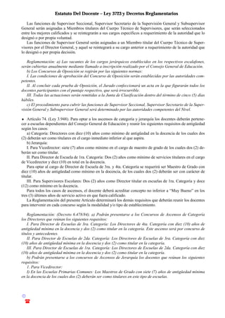 Estatuto Del Docente – Ley 3723 y Decretos Reglamentarios
© Emilio Osvaldo Rey – 2003
! 03783 - 15672699
Las funciones de Supervisor Seccional, Supervisor Secretario de la Supervisión General y Subsupervisor
General serán asignadas a Miembros titulares del Cuerpo Técnico de Supervisores, que serán seleccionados
entre los mejores calificados y se reintegrarán a sus cargos específicos a requerimiento de la autoridad que lo
designó o por propia voluntad.
Las funciones de Supervisor General serán asignadas a un Miembro titular del Cuerpo Técnico de Super-
visores por el Director General, y aquel se reintegrará a su cargo anterior a requerimiento de la autoridad que
lo designó o por propia decisión.
Reglamentación: a) Las vacantes de los cargos jerárquicos establecidos en los respectivos escalafones,
serán cubiertas anualmente mediante llamado a inscripción realizado por el Consejo General de Educación.
b) Los Concursos de Oposición se regirán por las siguientes normas:
I. Las condiciones de aprobación del Concurso de Oposición serán establecidas por las autoridades com-
petentes.
II. Al concluir cada prueba de Oposición, el Jurado confeccionará un acta en la que figurarán todos los
docentes participantes con el puntaje respectivo, que será irrecurrible.
III. Todas las actuaciones serán remitidas a la Junta de Clasificación dentro del término de cinco (5) días
hábiles.
c) El procedimiento para cubrir las funciones de Supervisor Seccional, Supervisor Secretario de la Super-
visión General y Subsupervisor General será determinado por las autoridades competentes del Nivel.
♦ Artículo 74. (Ley 3.948). Para optar a los ascensos de categoría y jerarquía los docentes deberán pertene-
cer a escuelas dependientes del Consejo General de Educación y reunir los siguientes requisitos de antigüedad
según los casos:
a) Categoría: Directores con diez (10) años como mínimo de antigüedad en la docencia de los cuales dos
(2) deberán ser como titulares en el cargo inmediato inferior al que aspira.
b) Jerarquía:
I. Para Vicedirector: siete (7) años como mínimo en el cargo de maestro de grado de los cuales dos (2) de-
berán ser como titular.
II. Para Director de Escuela de 1ra. Categoría: Dos (2) años como mínimo de servicios titulares en el cargo
de Vicedirector y diez (10) en total en la docencia.
Para optar al cargo de Director de Escuela de 3ra. y 4ta. Categoría se requerirá ser Maestro de Grado con
diez (10) años de antigüedad como mínimo en la docencia, de los cuales dos (2) deberán ser con carácter de
titular.
III. Para Supervisores Escolares: Dos (2) años como Director titular en escuelas de 1ra. Categoría y doce
(12) como mínimo en la docencia.
Para todos los casos de ascensos, el docente deberá acreditar concepto no inferior a “Muy Bueno” en los
tres (3) últimos años de servicio activo en que fuera calificado.
La Reglamentación del presente Artículo determinará los demás requisitos que deberán reunir los docentes
para intervenir en cada concurso según la modalidad y/o tipo de establecimiento.
Reglamentación: (Decreto 6.478/84). a) Podrán presentarse a los Concursos de Ascensos de Categoría
los Directores que reúnan los siguientes requisitos:
I. Para Director de Escuelas de 3ra. Categoría: Los Directores de 4ta. Categoría con diez (10) años de
antigüedad mínima en la docencia y dos (2) como titular en la categoría. Este ascenso será por concurso de
títulos y antecedentes.
II. Para Director de Escuelas de 2da. Categoría: Los Directores de Escuelas de 3ra. Categoría con diez
(10) años de antigüedad mínima en la docencia y dos (2) como titular en la categoría.
III. Para Director de Escuelas de 1ra. Categoría: Los Directores de Escuelas de 2da. Categoría con diez
(10) años de antigüedad mínima en la docencia y dos (2) como titular en la categoría.
b) Podrán presentarse a los concursos de Ascensos de Jerarquía los docentes que reúnan los siguientes
requisitos:
1. Para Vicedirector:
I) En las Escuelas Primarias Comunes: Los Maestros de Grado con siete (7) años de antigüedad mínima
en la docencia de los cuales dos (2) deberán ser como titulares en este tipo de escuelas.
 