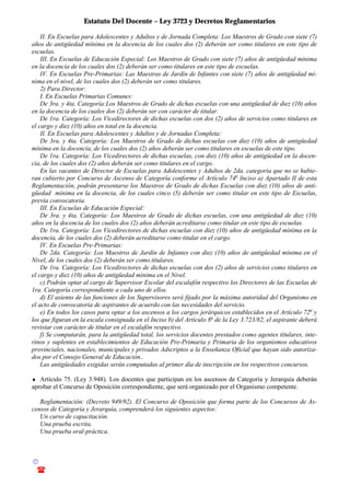 Estatuto Del Docente – Ley 3723 y Decretos Reglamentarios
© Emilio Osvaldo Rey – 2003
! 03783 - 15672699
II. En Escuelas para Adolescentes y Adultos y de Jornada Completa: Los Maestros de Grado con siete (7)
años de antigüedad mínima en la docencia de los cuales dos (2) deberán ser como titulares en este tipo de
escuelas.
III. En Escuelas de Educación Especial: Los Maestros de Grado con siete (7) años de antigüedad mínima
en la docencia de los cuales dos (2) deberán ser como titulares en este tipo de escuelas.
IV. En Escuelas Pre-Primarias: Las Maestras de Jardín de Infantes con siete (7) años de antigüedad mí-
nima en el nivel, de los cuales dos (2) deberán ser como titulares.
2) Para Director:
I. En Escuelas Primarias Comunes:
De 3ra. y 4ta. Categoría:Los Maestros de Grado de dichas escuelas con una antigüedad de diez (10) años
en la docencia de los cuales dos (2) deberán ser con carácter de titular.
De 1ra. Categoría: Los Vicedirectores de dichas escuelas con dos (2) años de servicios como titulares en
el cargo y diez (10) años en total en la docencia.
II. En Escuelas para Adolescentes y Adultos y de Jornadas Completa:
De 3ra. y 4ta. Categoría: Los Maestros de Grado de dichas escuelas con diez (10) años de antigüedad
mínima en la docencia, de los cuales dos (2) años deberán ser como titulares en escuelas de este tipo.
De 1ra. Categoría: Los Vicedirectores de dichas escuelas, con diez (10) años de antigüedad en la docen-
cia, de los cuales dos (2) años deberán ser como titulares en el cargo.
En las vacantes de Director de Escuelas para Adolescentes y Adultos de 2da. categoría que no se hubie-
ran cubierto por Concurso de Ascenso de Categoría conforme el Artículo 74o
Inciso a) Apartado II de esta
Reglamentación, podrán presentarse los Maestros de Grado de dichas Escuelas con diez (10) años de anti-
güedad mínima en la docencia, de los cuales cinco (5) deberán ser como titular en este tipo de Escuelas,
previa convocatoria.
III. En Escuelas de Educación Especial:
De 3ra. y 4ta. Categoría: Los Maestros de Grado de dichas escuelas, con una antigüedad de diez (10)
años en la docencia de los cuales dos (2) años deberán acreditarse como titular en este tipo de escuelas.
De 1ra. Categoría: Los Vicedirectores de dichas escuelas con diez (10) años de antigüedad mínima en la
docencia, de los cuales dos (2) deberán acreditarse como titular en el cargo.
IV. En Escuelas Pre-Primarias:
De 2da. Categoría: Los Maestros de Jardín de Infantes con diez (10) años de antigüedad mínima en el
Nivel, de los cuales dos (2) deberán ser como titulares.
De 1ra. Categoría: Los Vicedirectores de dichas escuelas con dos (2) años de servicios como titulares en
el cargo y diez (10) años de antigüedad mínima en el Nivel.
c) Podrán optar al cargo de Supervisor Escolar del escalafón respectivo los Directores de las Escuelas de
1ra. Categoría correspondiente a cada uno de ellos.
d) El asiento de las funciones de los Supervisores será fijado por la máxima autoridad del Organismo en
el acto de convocatoria de aspirantes de acuerdo con las necesidades del servicio.
e) En todos los casos para optar a los ascensos a los cargos jerárquicos establecidos en el Artículo 72o
y
los que figuran en la escala consignada en el Inciso b) del Artículo 8o
de la Ley 3.723/82, el aspirante deberá
revistar con carácter de titular en el escalafón respectivo.
f) Se computarán, para la antigüedad total, los servicios docentes prestados como agentes titulares, inte-
rinos y suplentes en establecimientos de Educación Pre-Primaria y Primaria de los organismos educativos
provinciales, nacionales, municipales y privados Adscriptos a la Enseñanza Oficial que hayan sido autoriza-
dos por el Consejo General de Educación..
Las antigüedades exigidas serán computadas al primer día de inscripción en los respectivos concursos.
♦ Artículo 75. (Ley 3.948). Los docentes que participan en los ascensos de Categoría y Jerarquía deberán
aprobar el Concurso de Oposición correspondiente, que será organizado por el Organismo competente.
Reglamentación: (Decreto 949/92). El Concurso de Oposición que forma parte de los Concursos de As-
censos de Categoría y Jerarquía, comprenderá los siguientes aspectos:
Un curso de capacitación.
Una prueba escrita.
Una prueba oral-práctica.
 