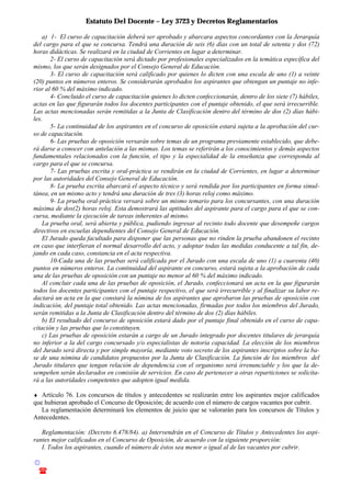 Estatuto Del Docente – Ley 3723 y Decretos Reglamentarios
© Emilio Osvaldo Rey – 2003
! 03783 - 15672699
a) 1- El curso de capacitación deberá ser aprobado y abarcara aspectos concordantes con la Jerarquía
del cargo para el que se concursa. Tendrá una duración de seis (6) días con un total de setenta y dos (72)
horas didácticas. Se realizará en la ciudad de Corrientes en lugar a determinar.
2- El curso de capacitación será dictado por profesionales especializados en la temática específica del
mismo, los que serán designados por el Consejo General de Educación.
3- El curso de capacitación será calificado por quienes lo dicten con una escala de uno (1) a veinte
(20) puntos en números enteros. Se considerarán aprobados los aspirantes que obtengan un puntaje no infe-
rior al 60 % del máximo indicado.
4- Concluido el curso de capacitación quienes lo dicten confeccionarán, dentro de los siete (7) hábiles,
actas en las que figurarán todos los docentes participantes con el puntaje obtenido, el que será irrecurrible.
Las actas mencionadas serán remitidas a la Junta de Clasificación dentro del término de dos (2) días hábi-
les.
5- La continuidad de los aspirantes en el concurso de oposición estará sujeta a la aprobación del cur-
so de capacitación.
6- Las pruebas de oposición versarán sobre temas de un programa previamente establecido, que debe-
rá darse a conocer con antelación a las mismas. Los temas se referirán a los conocimientos y demás aspectos
fundamentales relacionados con la función, el tipo y la especialidad de la enseñanza que corresponda al
cargo para el que se concursa.
7- Las pruebas escrita y oral-práctica se rendirán en la ciudad de Corrientes, en lugar a determinar
por las autoridades del Consejo General de Educación.
8- La prueba escrita abarcará el aspecto técnico y será rendida por los participantes en forma simul-
tánea, en un mismo acto y tendrá una duración de tres (3) horas reloj como máximo.
9- La prueba oral-práctica versará sobre un mismo temario para los concursantes, con una duración
máxima de dos(2) horas reloj. Esta demostrará las aptitudes del aspirante para el cargo para el que se con-
cursa, mediante la ejecución de tareas inherentes al mismo.
La prueba oral, será abierta y pública, pudiendo ingresar al recinto todo docente que desempeñe cargos
directivos en escuelas dependientes del Consejo General de Educación.
El Jurado queda facultado para disponer que las personas que no rinden la prueba abandonen el recinto
en caso que interfieran el normal desarrollo del acto, y adoptar todas las medidas conducente a tal fin, de-
jando en cada caso, constancia en el acta respectiva.
10-Cada una de las pruebas será calificada por el Jurado con una escala de uno (1) a cuarenta (40)
puntos en números enteros. La continuidad del aspirante en concurso, estará sujeta a la aprobación de cada
una de las pruebas de oposición con un puntaje no menor al 60 % del máximo indicado.
Al concluir cada una de las pruebas de oposición, el Jurado, confeccionará un acta en la que figurarán
todos los docentes participantes con el puntaje respectivo, el que será irrecurrible y al finalizar su labor re-
dactará un acta en la que constará la nómina de los aspirantes que aprobaron las pruebas de oposición con
indicación, del puntaje total obtenido. Las actas mencionadas, firmadas por todos los miembros del Jurado,
serán remitidas a la Junta de Clasificación dentro del término de dos (2) días hábiles.
b) El resultado del concurso de oposición estará dado por el puntaje final obtenido en el curso de capa-
citación y las pruebas que lo constituyen.
c) Las pruebas de oposición estarán a cargo de un Jurado integrado por docentes titulares de jerarquía
no inferior a la del cargo concursado y/o especialistas de notoria capacidad. La elección de los miembros
del Jurado será directa y por simple mayoría, mediante voto secreto de los aspirantes inscriptos sobre la ba-
se de una nómina de candidatos propuestos por la Junta de Clasificación. La función de los miembros del
Jurado titulares que tengan relación de dependencia con el organismo será irrenunciable y los que la de-
sempeñen serán declarados en comisión de servicios. En caso de pertenecer a otras reparticiones se solicita-
rá a las autoridades competentes que adopten igual medida.
♦ Artículo 76. Los concursos de títulos y antecedentes se realizarán entre los aspirantes mejor calificados
que hubieran aprobado el Concurso de Oposición; de acuerdo con el número de cargos vacantes por cubrir.
La reglamentación determinará los elementos de juicio que se valorarán para los concursos de Títulos y
Antecedentes.
Reglamentación: (Decreto 6.478/84). a) Intervendrán en el Concurso de Títulos y Antecedentes los aspi-
rantes mejor calificados en el Concurso de Oposición, de acuerdo con la siguiente proporción:
I. Todos los aspirantes, cuando el número de éstos sea menor o igual al de las vacantes por cubrir.
 