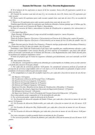 Estatuto Del Docente – Ley 3723 y Decretos Reglamentarios
© Emilio Osvaldo Rey – 2003
! 03783 - 15672699
II. Si el número de los aspirantes es mayor al de las vacantes: hasta ocho (8) aspirantes cuando la va-
cante sea una (1).
III. Cuando las vacantes sean más de una (1) y no excedan de cinco (5), hasta cinco (5) aspirantes por
cada vacante.
IV. Hasta cuatro (4) aspirantes para cada vacante cuando éstas sean más de cinco (5) y no excedan de
once (11).
V. Hasta tres (3) aspirantes para cada vacante cuando éstas sean más de once (11).
Tendrán igual derecho todos los aspirantes que hubieran obtenido el mismo puntaje que el último que ha-
bilite para intervenir en el Concurso de Títulos y Antecedentes.
b) Para el concurso de título y antecedentes la Junta de Clasificación se ajustará a las valoraciones si-
guientes:
I. Por título Específico:
Título Docente: El fijado para el cargo inicial del escalafón respectivo: nueve (9) puntos.
II. Por otros Títulos:
Título de Profesor Superior (Terciario o Universitario) en Ciencias de la Educación: cuatro (4) puntos.
Título de Profesor Superior (Terciario o Universitario) con no menos de tres (3) años de estudio: tres (3)
puntos.
Título Docente para los Niveles Pre-Primario y Primario (incluye profesorado de Enseñanza Primaria y
Pre-Primaria) con dos (2) años de estudio: dos (2) puntos.
Entiéndase como Título del Profesorado el que haya sido expedido por establecimientos oficiales o ads-
criptos que correspondan a una carrera docente, de nivel superior al secundario y que haya sido oficial-
mente reconocido o declarado por el Estatuto del Docente y esta Reglamentación como Título docente para
la enseñanza de cualquier asignatura o nivel.
El título de profesor que no reúna los requisitos señalados precedentemente, solo será valorado con 0,50
puntos.
III. Antecedentes Docentes:
1. Por función: corresponde la calificación obtenida por su desempeño en el último curso escolar anterior
a la fecha del concurso (Concepto Anual).
2. Por cada año de asistencia perfecta: 0,20 puntos. Se considerará asistencia perfecta al período de
prestación de servicios comprendidos entre el 1 de enero y el 31 de diciembre exceptuando el lapso corres-
pondiente a la licencia ordinaria para descanso anual.
3. Por antigüedad en el cargo del escalafón respectivo, por cada año o fracción no menor de seis (6) me-
ses.
– De Maestro: 0,25 puntos.
– De Vicedirector o Director del Personal Único: 0,40 puntos.
– De Director de Tercera Categoría: 0,55 puntos.
– De Director de Segunda Categoría: 0,70 puntos.
– De Director de Primera Categoría: 0,85 puntos.
– Supervisor Escolar, Miembros de las Juntas de Clasificación o Disciplina: 1,10 puntos.
– De Supervisor Seccional o Supervisor Secretario de Supervisión General: 1,35 puntos.
– De Subsupervisor General: 1,60 puntos.
– De Supervisor General, Vocal o Presidente del Consejo General de Educación: 1,85 puntos.
Estos antecedentes serán computados al 31 de diciembre de cada año.
4. Por servicios prestados: según la ubicación de la Escuela:
4.1. En Escuelas de ubicación alejadas del Radio Urbano, por cada año o fracción no menor de seis (6)
meses: 0,10 puntos.
4.2. En Escuelas de ubicación Desfavorable, por cada año o fracción no menor de seis (6) meses: 0,20
puntos.
4.3. En Escuelas de ubicación Muy Desfavorable, por cada año o fracción no menor de seis (6) meses:
0,30 puntos.
4.4. En Escuelas de ubicación Inhóspita, por cada año o fracción no menor de seis (6) meses: 0,40 pun-
tos.
Por estos conceptos se podrá acumular hasta un máximo de dos (2) puntos.
5. Por servicios prestados: al frente de alumnos, por cada año o fracción no menor de seis (6) meses: 0,10
puntos.
 