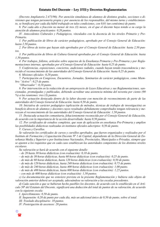 Estatuto Del Docente – Ley 3723 y Decretos Reglamentarios
© Emilio Osvaldo Rey – 2003
! 03783 - 15672699
(Decreto Ampliatorio 2.473/90). Por atención simultánea de alumnos de distintos grados, secciones o di-
visiones que tengan personería propia y por ausencia de los responsables, del mismo turno y establecimien-
to, se bonificará por cada día hábil trabajado en tales condiciones, con 0,01 (un centésimo) de punto.
6. Por cada año o fracción no menor de tres (3) meses, en el que el docente haya tenido a su cargo la
atención de alumnos practicantes: 0,20 puntos.
IV. Antecedentes Culturales y Pedagógicos, vinculados con la docencia de los niveles Primario y Pre-
Primario.
1. Por publicación de libros de carácter pedagógicos, aprobado por el Consejo General de Educación:
hasta 2,50 puntos.
2. Por libros de textos que hayan sido aprobados por el Consejo General de Educación: hasta 2,50 pun-
tos.
3. Por publicación de libros de Cultura General aprobados por el Consejo General de Educación: hasta
1,50 puntos.
4. Por trabajos, folletos, artículos sobre aspectos de la Enseñanza Primaria y Pre-Primaria y por Regla-
mentaciones internas, aprobadas por el Consejo General de Educación: hasta 0,25 de punto.
5. Conferencias, exposiciones, conciertos, audiciones radiales, cuando hayan tenido trascendencia y me-
recido el reconocimiento de las autoridades del Consejo General de Educación: hasta 0,25 de punto.
6. Misiones oficiales: 0,20 punto.
7. Participación en Congresos, Encuentros, Jornadas, Seminarios de carácter pedagógicos, como Miem-
bro “Activo”: 0,25 de punto.
“Observador”: 0,10 punto.
8. Por intervención en la redacción de un anteproyecto de Leyes Educativas y sus Reglamentaciones, san-
cionadas, promulgadas y publicadas, debiendo acreditar una asistencia mínima del noventa por ciento (90
%) a las reuniones: tres (3) puntos.
9. Por actuación destacada dentro de la labor docente con mención de reconocimiento de parte de las
autoridades del Consejo General de Educación: hasta 0,50 de punto.
10. Iniciativa de carácter pedagógico (aplicación de métodos, técnicas de trabajos de investigación) en
beneficio directo de alumnos y docentes cuyos resultados debidamente comprobados tengan relevancia y me-
rezcan el reconocimiento de las autoridades del Consejo General de Educación: 1,50 puntos.
11. Destacada actuación comunitaria, fehacientemente reconocida por el Consejo General de Educación,
de acuerdo con la importancia de la acción desarrollada: hasta 0,50 puntos.
12. Por certificados de estudios completos, que sean de aplicación en enseñanza Pre-Primaria y amplíen
las posibilidades didácticas realizadas en institutos oficiales adscriptos: 0,50 de punto.
V. Cursos y Cursillos.
Se valorarán los certificados de cursos y cursillos aprobados, que fueren organizados y realizados por el
Instituto de Formación y Capacitación Docente No
1 de Capital, dependiente de la Dirección General de En-
señanza Media y Superior o por Instituciones Nacionales, Provinciales, Municipales o Privadas, siempre que
se ajusten a los requisitos que en cada caso establezcan las autoridades competentes de los distintos niveles
escolares.
Su valoración se hará de acuerdo con el siguiente detalle:
– de 20 hasta 30 horas didácticas (con evaluación): 0,10 de punto.
– de más de 30 horas didácticas, hasta 60 horas didácticas (con evaluación): 0,25 de punto.
– de más de 60 horas didácticas, hasta 120 horas didácticas (con evaluación): 0,50 de punto.
– de más de 120 horas didácticas, hasta 240 horas didácticas (con evaluación): 0,75 de punto.
– de más de 240 horas didácticas, hasta 400 horas didácticas (con evaluación): 1,00 punto.
– de más de 400 horas didácticas, hasta 600 horas didácticas (con evaluación): 1,25 puntos.
– con más de 600 horas didácticas (con evaluación): 1,50 puntos.
c) La documentación que no estuviere prevista en la presente Reglamentación y hubiera sido objeto de
valoración anterior deberá ser aceptada, adecuándose su valoración a las escalas precedentes.
d) Cada sanción a que se hubieran hecho pasibles los docentes, de acuerdo con lo establecido en el Artí-
culo 50o
del Estatuto del Docente, significará una deducción del total de puntos de su valoración, de acuerdo
con la siguiente escala:
I. Apercibimiento: 0,50 de punto.
II. Suspensión: 0,20 de punto por cada día, más un adicional único de 0,50 de punto, sobre el total.
III. Traslado disciplinario: 10 puntos.
IV. Postergación de ascensos: 20 puntos.
 