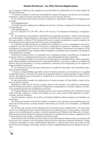 Estatuto Del Docente – Ley 3723 y Decretos Reglamentarios
© Emilio Osvaldo Rey – 2003
! 03783 - 15672699
que los mismos no hubieran sido ocupados por personal titular de conformidad con las normas legales del
Estatuto del Docente.
V. Cuando los estudios se realicen en la localidad de residencia del agente, esta licencia será concedida,
únicamente, cuando los horarios de trabajo coincidieren con los horarios del curso.
VI. La concesión de la beca deberá acreditarse mediante un comprobante expedido por el organismo que
la otorgó.
d) Sin Reglamentación.
e) El Poder Ejecutivo reglamentará el Régimen de Licencias, Permisos y Justificación de Inasistencias del
Personal Docente.
f) Sin Reglamentación.
g) Ver los Artículos 25o
al 35o
; 99o
y 108o
al 114o
de la Ley 3.723 (Estatuto del Docente) y su Reglamen-
tación.
h) I. Se entiende que existe pérdida o disminución de las aptitudes psicofísicas, cuando el docente pade-
ciera enfermedad o incapacidad física o mental que lo inhabilite para desempeñarse de acuerdo con los de-
beres que establece el Artículo 5o
del Estatuto del Docente o cuando su tratamiento no pudiera cumplirse sin
inconvenientes graves para el desarrollo de las tareas correspondientes.
II. El derecho al cambio de función sin pérdida de la retribución, en el caso contemplado en este Inciso,
se adquiere a los diez (10) años de servicios docentes, computadas las suplencias o interinatos y se extingue
al desaparecer la causa que lo motivara o a los dos (2) años continuos o discontinuos de permanecer en tal
situación, oportunidad en el que el agente deberá reintegrarse a la función activa o acogerse a los beneficios
de la jubilación por invalidez.
El derecho al cambio de tarea, se contemplará una vez agotados los plazos concebidos por el régimen de
Licencias, Permisos y Justificación de Inasistencias, para enfermedades de largo tratamiento.
III. El reconocimiento médico de los docentes será efectuado por autoridad sanitaria oficial competente,
la que deberá establecer la disminución de la capacidad psicofísicas y sus causas y señalar en el legajo de la
historia clínica la enfermedad y el carácter permanente o transitorio de la incapacidad. En este supuesto el
tiempo probable de su duración.
IV. La asignación de nuevas funciones podrá hacerse a pedido del interesado o de la autoridad compe-
tente, de manera fundada.
V. El pase a la disponibilidad, que tendrá carácter de trámite prioritario, será resuelto una vez expedida
la autoridad sanitaria. Conocido el dictamen de incapacidad emitido por dicha autoridad, el agente deberá
solicitar, del organismo que corresponda, la certificación de servicios prestados dentro de un plazo de cua-
renta y ocho (48) horas.
El ente estatal deberá extender la certificación en el término de quince (15) días hábiles; a partir de ha-
berse recibido la solicitud.
Obtenida la certificación de servicios, el agente, dentro de las cuarenta y ocho (48) horas subsiguientes,
iniciará el trámite previsional y comunicará al Organismo correspondiente, la carátula completa y el núme-
ro de expediente iniciado ante el Organismo previsional.
VI. La disponibilidad a que alude el Apartado anterior será con goce de haberes por el término de ciento
veinte (120) días continuos y corridos, prorrogables por otros ciento ochenta (180) igualmente corridos y
continuos, sin goce de haberes.
Vencido este plazo, el agente, de no obtener el beneficio jubilatorio deberá reintegrarse de inmediato a la
tarea activa.
VII. El personal incluido en este Inciso cumplirá, en todos los casos, funciones típicas administrativas du-
rante siete (7) horas diarias, en forma continua o discontinuas, de acuerdo a las necesidades y posibilidades
del servicio.
Los docentes que excedan al tope indicado para el personal de apoyo administrativo y los que presten
servicios en establecimientos que no desarrollen tareas en un mínimo de siete (7) horas diarias, serán reubi-
cados en otros establecimientos escolares u oficiales dependientes del Ministerio de Educación y Cultura o
del Consejo General de Educación. Quienes permanezcan en establecimientos escolares cumplirán las siete
(7) horas diarias en horario fijo y coincidente con la tarea escolar.
Al personal Docente retribuido por hora-cátedra le serán aplicadas las mismas normas con excepción del
horario que será: cuarenta y cinco (45) minutos reloj de tarea por cada hora-cátedra de retribución. Cuando
el agente se desempeñe en varios establecimientos educativos, el total de horas tareas que resulte en cada
uno de ellos será realizado en forma fija, de lunes a viernes, compatibilizándose las necesidades de cada ser-
vicio.
 
