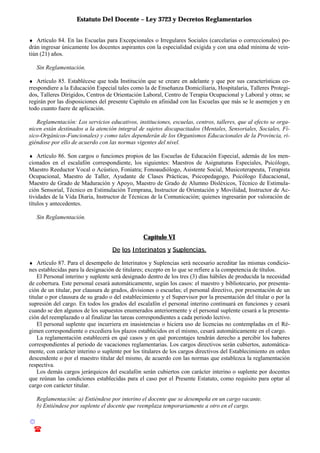 Estatuto Del Docente – Ley 3723 y Decretos Reglamentarios
© Emilio Osvaldo Rey – 2003
! 03783 - 15672699
♦ Artículo 84. En las Escuelas para Excepcionales o Irregulares Sociales (carcelarias o correccionales) po-
drán ingresar únicamente los docentes aspirantes con la especialidad exigida y con una edad mínima de vein-
tiún (21) años.
Sin Reglamentación.
♦ Artículo 85. Establécese que toda Institución que se creare en adelante y que por sus características co-
rrespondiere a la Educación Especial tales como la de Enseñanza Domiciliaria, Hospitalaria, Talleres Protegi-
dos, Talleres Dirigidos, Centros de Orientación Laboral, Centro de Terapia Ocupacional y Laboral y otras; se
regirán por las disposiciones del presente Capítulo en afinidad con las Escuelas que más se le asemejen y en
todo cuanto fuere de aplicación.
Reglamentación: Los servicios educativos, instituciones, escuelas, centros, talleres, que al efecto se orga-
nicen están destinados a la atención integral de sujetos discapacitados (Mentales, Sensoriales, Sociales, Fí-
sico-Orgánicos-Funcionales) y como tales dependerán de los Organismos Educacionales de la Provincia, ri-
giéndose por ello de acuerdo con las normas vigentes del nivel.
♦ Artículo 86. Son cargos o funciones propios de las Escuelas de Educación Especial, además de los men-
cionados en el escalafón correspondiente, los siguientes: Maestros de Asignaturas Especiales, Psicólogo,
Maestro Reeductor Vocal o Acústico, Foniatra; Fonoaudiólogo, Asistente Social, Musicoterapeuta, Terapista
Ocupacional, Maestro de Taller, Ayudante de Clases Prácticas, Psicopedagogo, Psicólogo Educacional,
Maestro de Grado de Maduración y Apoyo, Maestro de Grado de Alumno Disléxicos, Técnico de Estimula-
ción Sensorial, Técnico en Estimulación Temprana, Instructor de Orientación y Movilidad, Instructor de Ac-
tividades de la Vida Diaria, Instructor de Técnicas de la Comunicación; quienes ingresarán por valoración de
títulos y antecedentes.
Sin Reglamentación.
Capítulo VI
De los Interinatos y Suplencias.
♦ Artículo 87. Para el desempeño de Interinatos y Suplencias será necesario acreditar las mismas condicio-
nes establecidas para la designación de titulares; excepto en lo que se refiere a la competencia de títulos.
El Personal interino y suplente será designado dentro de los tres (3) días hábiles de producida la necesidad
de cobertura. Este personal cesará automáticamente, según los casos: el maestro y bibliotecario, por presenta-
ción de un titular, por clausura de grados, divisiones o escuelas; el personal directivo, por presentación de un
titular o por clausura de su grado o del establecimiento y el Supervisor por la presentación del titular o por la
supresión del cargo. En todos los grados del escalafón el personal interino continuará en funciones y cesará
cuando se den algunos de los supuestos enumerados anteriormente y el personal suplente cesará a la presenta-
ción del reemplazado o al finalizar las tareas correspondientes a cada periodo lectivo.
El personal suplente que incurriera en inasistencias o hiciera uso de licencias no contempladas en el Ré-
gimen correspondiente o excediera los plazos establecidos en el mismo, cesará automáticamente en el cargo.
La reglamentación establecerá en qué casos y en qué porcentajes tendrán derecho a percibir los haberes
correspondientes al periodo de vacaciones reglamentarias. Los cargos directivos serán cubiertos, automática-
mente, con carácter interino o suplente por los titulares de los cargos directivos del Establecimiento en orden
descendente o por el maestro titular del mismo, de acuerdo con las normas que establezca la reglamentación
respectiva.
Los demás cargos jerárquicos del escalafón serán cubiertos con carácter interino o suplente por docentes
que reúnan las condiciones establecidas para el caso por el Presente Estatuto, como requisito para optar al
cargo con carácter titular.
Reglamentación: a) Entiéndese por interino el docente que se desempeña en un cargo vacante.
b) Entiéndese por suplente el docente que reemplaza temporariamente a otro en el cargo.
 